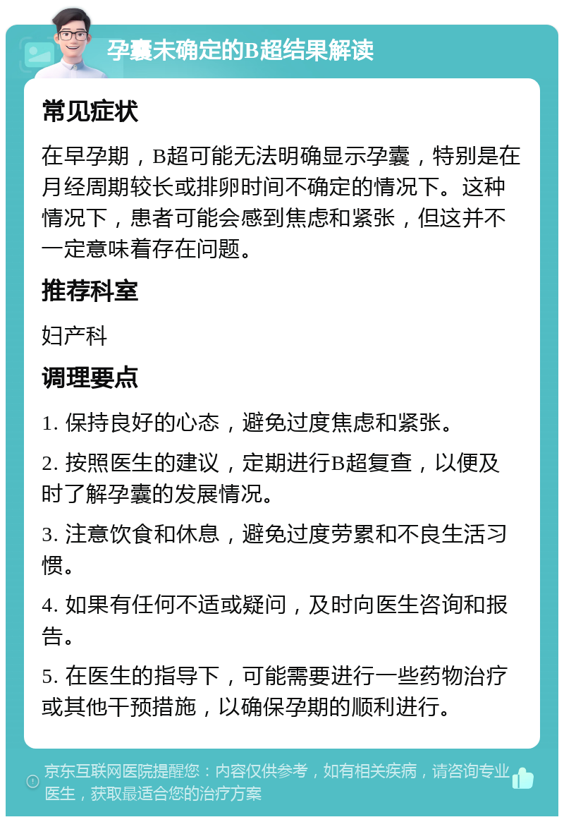 孕囊未确定的B超结果解读 常见症状 在早孕期，B超可能无法明确显示孕囊，特别是在月经周期较长或排卵时间不确定的情况下。这种情况下，患者可能会感到焦虑和紧张，但这并不一定意味着存在问题。 推荐科室 妇产科 调理要点 1. 保持良好的心态，避免过度焦虑和紧张。 2. 按照医生的建议，定期进行B超复查，以便及时了解孕囊的发展情况。 3. 注意饮食和休息，避免过度劳累和不良生活习惯。 4. 如果有任何不适或疑问，及时向医生咨询和报告。 5. 在医生的指导下，可能需要进行一些药物治疗或其他干预措施，以确保孕期的顺利进行。