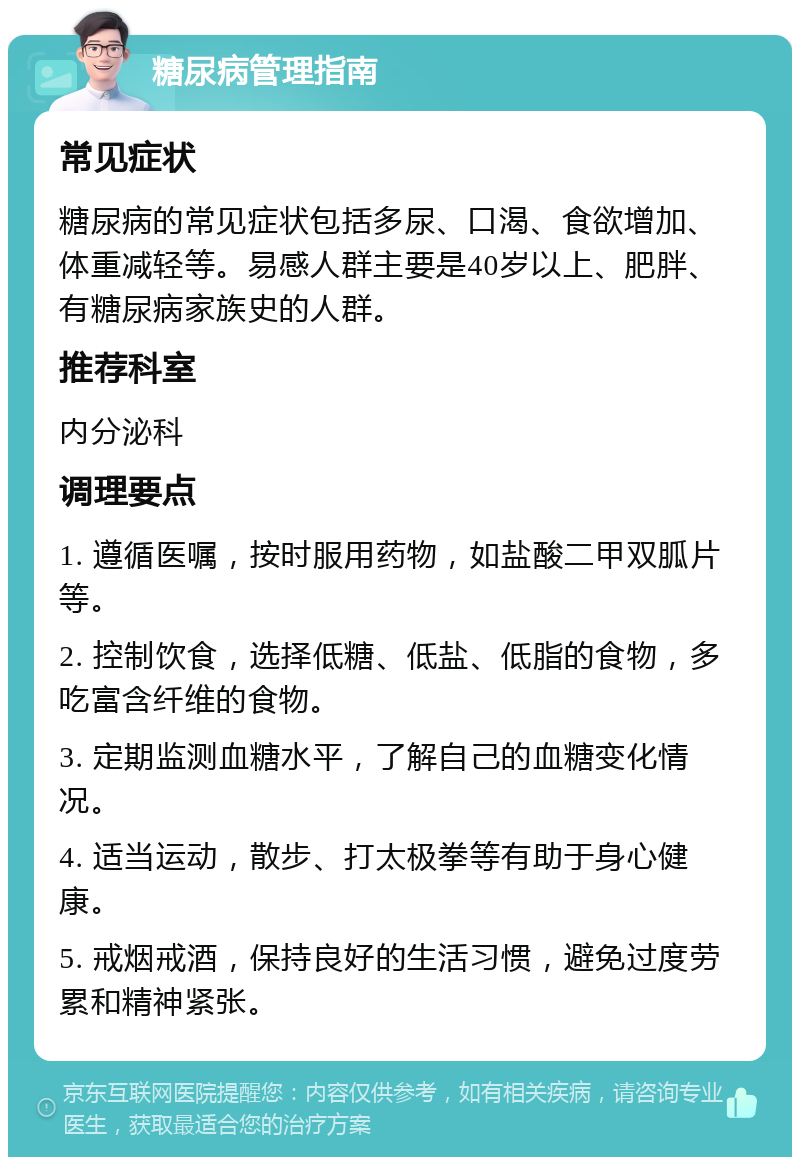 糖尿病管理指南 常见症状 糖尿病的常见症状包括多尿、口渴、食欲增加、体重减轻等。易感人群主要是40岁以上、肥胖、有糖尿病家族史的人群。 推荐科室 内分泌科 调理要点 1. 遵循医嘱，按时服用药物，如盐酸二甲双胍片等。 2. 控制饮食，选择低糖、低盐、低脂的食物，多吃富含纤维的食物。 3. 定期监测血糖水平，了解自己的血糖变化情况。 4. 适当运动，散步、打太极拳等有助于身心健康。 5. 戒烟戒酒，保持良好的生活习惯，避免过度劳累和精神紧张。