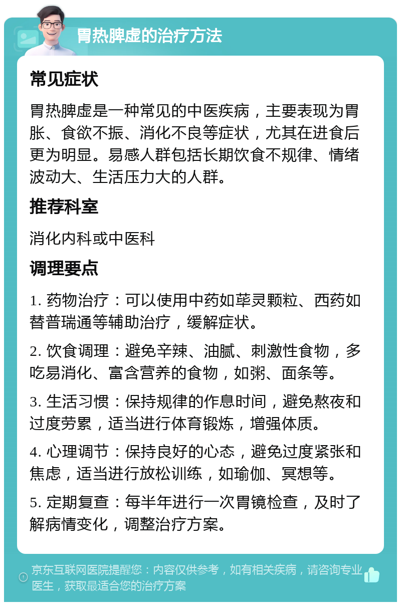 胃热脾虚的治疗方法 常见症状 胃热脾虚是一种常见的中医疾病，主要表现为胃胀、食欲不振、消化不良等症状，尤其在进食后更为明显。易感人群包括长期饮食不规律、情绪波动大、生活压力大的人群。 推荐科室 消化内科或中医科 调理要点 1. 药物治疗：可以使用中药如荜灵颗粒、西药如替普瑞通等辅助治疗，缓解症状。 2. 饮食调理：避免辛辣、油腻、刺激性食物，多吃易消化、富含营养的食物，如粥、面条等。 3. 生活习惯：保持规律的作息时间，避免熬夜和过度劳累，适当进行体育锻炼，增强体质。 4. 心理调节：保持良好的心态，避免过度紧张和焦虑，适当进行放松训练，如瑜伽、冥想等。 5. 定期复查：每半年进行一次胃镜检查，及时了解病情变化，调整治疗方案。