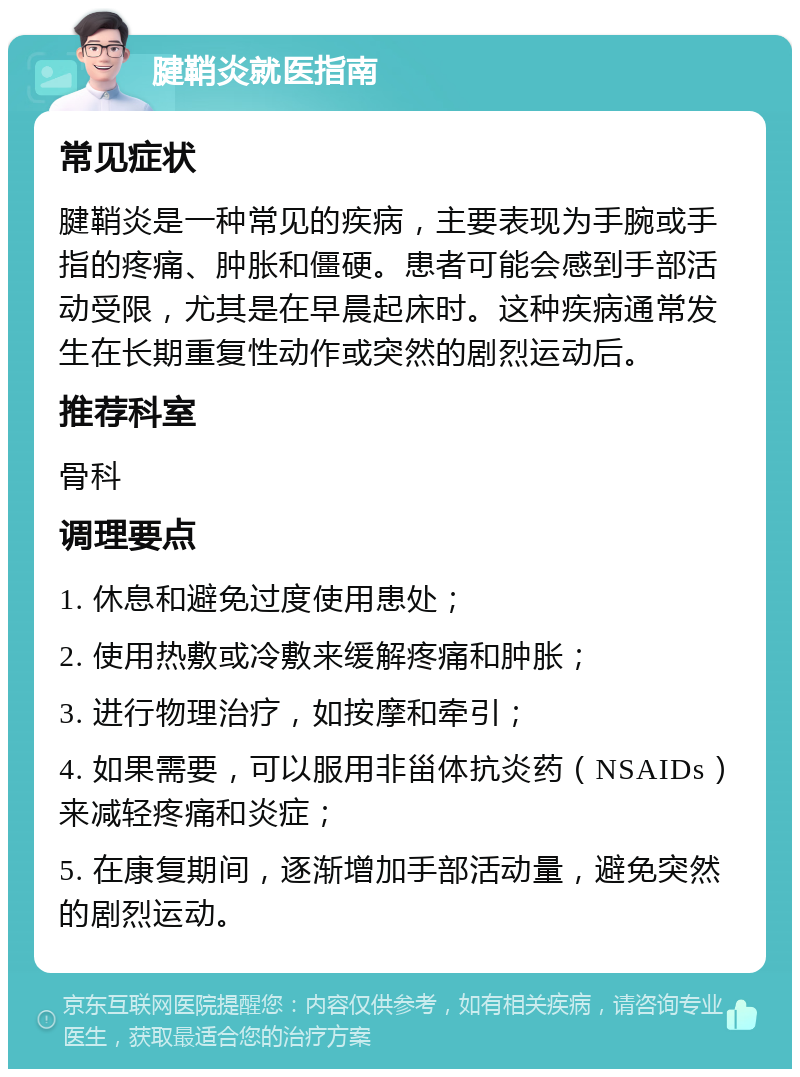 腱鞘炎就医指南 常见症状 腱鞘炎是一种常见的疾病，主要表现为手腕或手指的疼痛、肿胀和僵硬。患者可能会感到手部活动受限，尤其是在早晨起床时。这种疾病通常发生在长期重复性动作或突然的剧烈运动后。 推荐科室 骨科 调理要点 1. 休息和避免过度使用患处； 2. 使用热敷或冷敷来缓解疼痛和肿胀； 3. 进行物理治疗，如按摩和牵引； 4. 如果需要，可以服用非甾体抗炎药（NSAIDs）来减轻疼痛和炎症； 5. 在康复期间，逐渐增加手部活动量，避免突然的剧烈运动。