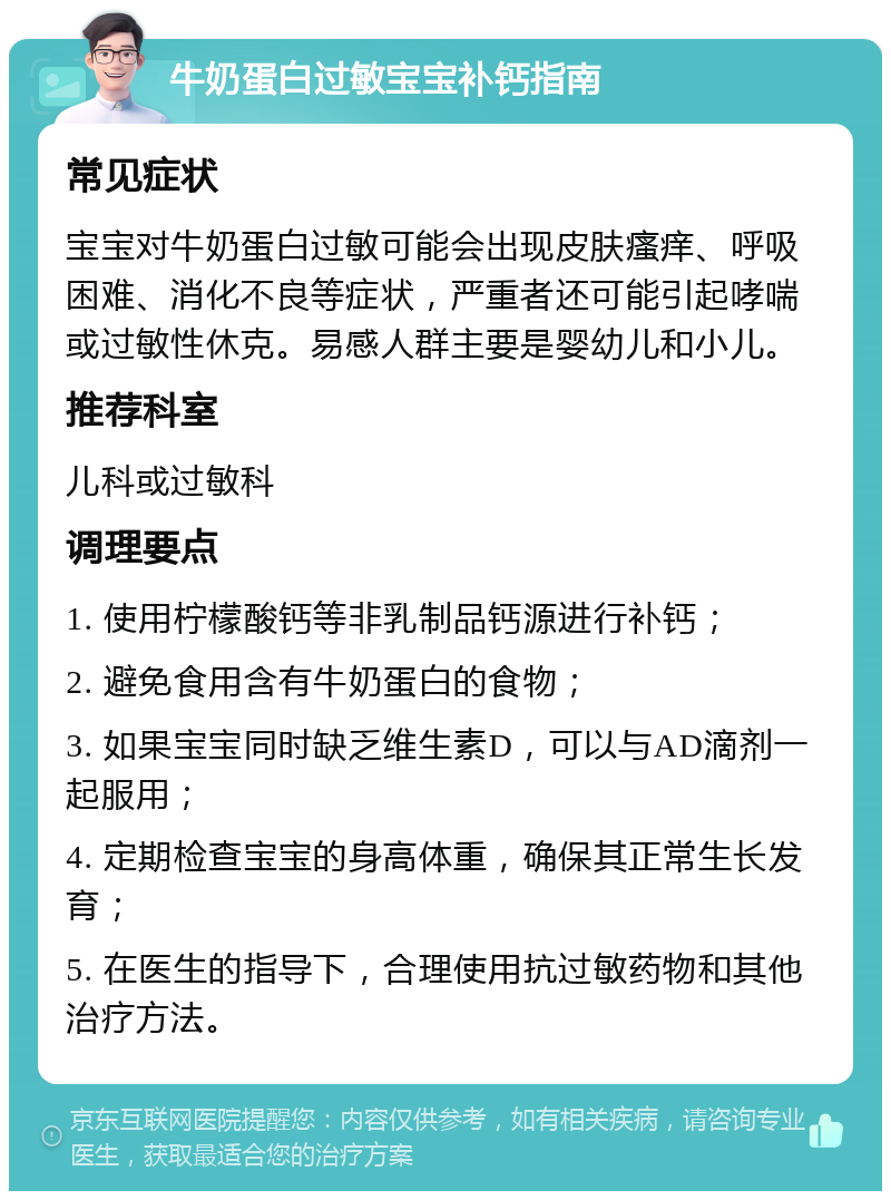 牛奶蛋白过敏宝宝补钙指南 常见症状 宝宝对牛奶蛋白过敏可能会出现皮肤瘙痒、呼吸困难、消化不良等症状，严重者还可能引起哮喘或过敏性休克。易感人群主要是婴幼儿和小儿。 推荐科室 儿科或过敏科 调理要点 1. 使用柠檬酸钙等非乳制品钙源进行补钙； 2. 避免食用含有牛奶蛋白的食物； 3. 如果宝宝同时缺乏维生素D，可以与AD滴剂一起服用； 4. 定期检查宝宝的身高体重，确保其正常生长发育； 5. 在医生的指导下，合理使用抗过敏药物和其他治疗方法。