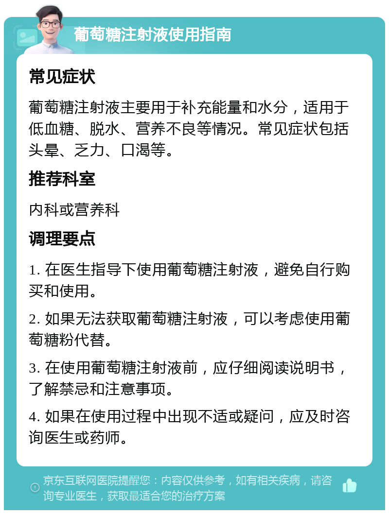 葡萄糖注射液使用指南 常见症状 葡萄糖注射液主要用于补充能量和水分，适用于低血糖、脱水、营养不良等情况。常见症状包括头晕、乏力、口渴等。 推荐科室 内科或营养科 调理要点 1. 在医生指导下使用葡萄糖注射液，避免自行购买和使用。 2. 如果无法获取葡萄糖注射液，可以考虑使用葡萄糖粉代替。 3. 在使用葡萄糖注射液前，应仔细阅读说明书，了解禁忌和注意事项。 4. 如果在使用过程中出现不适或疑问，应及时咨询医生或药师。