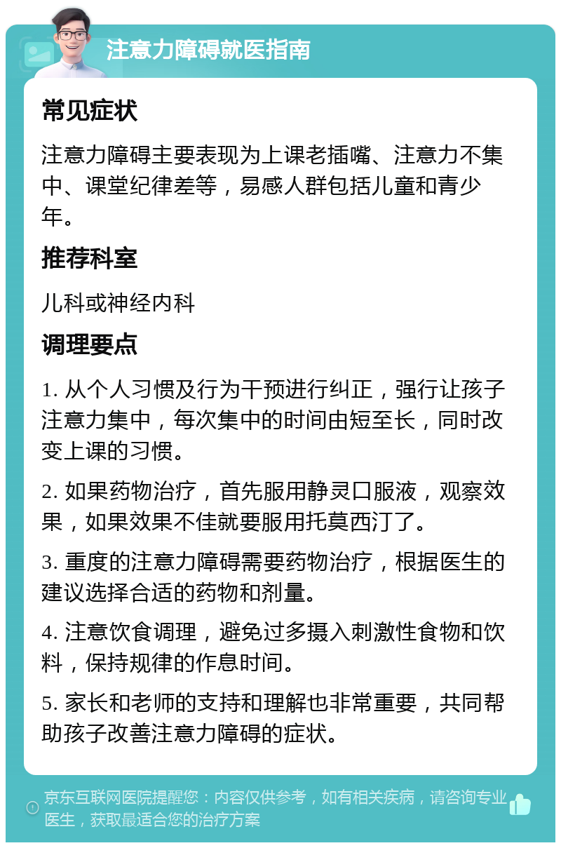 注意力障碍就医指南 常见症状 注意力障碍主要表现为上课老插嘴、注意力不集中、课堂纪律差等，易感人群包括儿童和青少年。 推荐科室 儿科或神经内科 调理要点 1. 从个人习惯及行为干预进行纠正，强行让孩子注意力集中，每次集中的时间由短至长，同时改变上课的习惯。 2. 如果药物治疗，首先服用静灵口服液，观察效果，如果效果不佳就要服用托莫西汀了。 3. 重度的注意力障碍需要药物治疗，根据医生的建议选择合适的药物和剂量。 4. 注意饮食调理，避免过多摄入刺激性食物和饮料，保持规律的作息时间。 5. 家长和老师的支持和理解也非常重要，共同帮助孩子改善注意力障碍的症状。