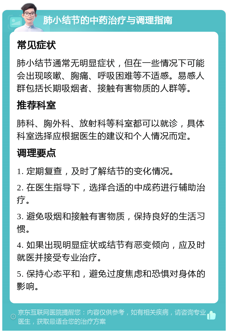 肺小结节的中药治疗与调理指南 常见症状 肺小结节通常无明显症状，但在一些情况下可能会出现咳嗽、胸痛、呼吸困难等不适感。易感人群包括长期吸烟者、接触有害物质的人群等。 推荐科室 肺科、胸外科、放射科等科室都可以就诊，具体科室选择应根据医生的建议和个人情况而定。 调理要点 1. 定期复查，及时了解结节的变化情况。 2. 在医生指导下，选择合适的中成药进行辅助治疗。 3. 避免吸烟和接触有害物质，保持良好的生活习惯。 4. 如果出现明显症状或结节有恶变倾向，应及时就医并接受专业治疗。 5. 保持心态平和，避免过度焦虑和恐惧对身体的影响。