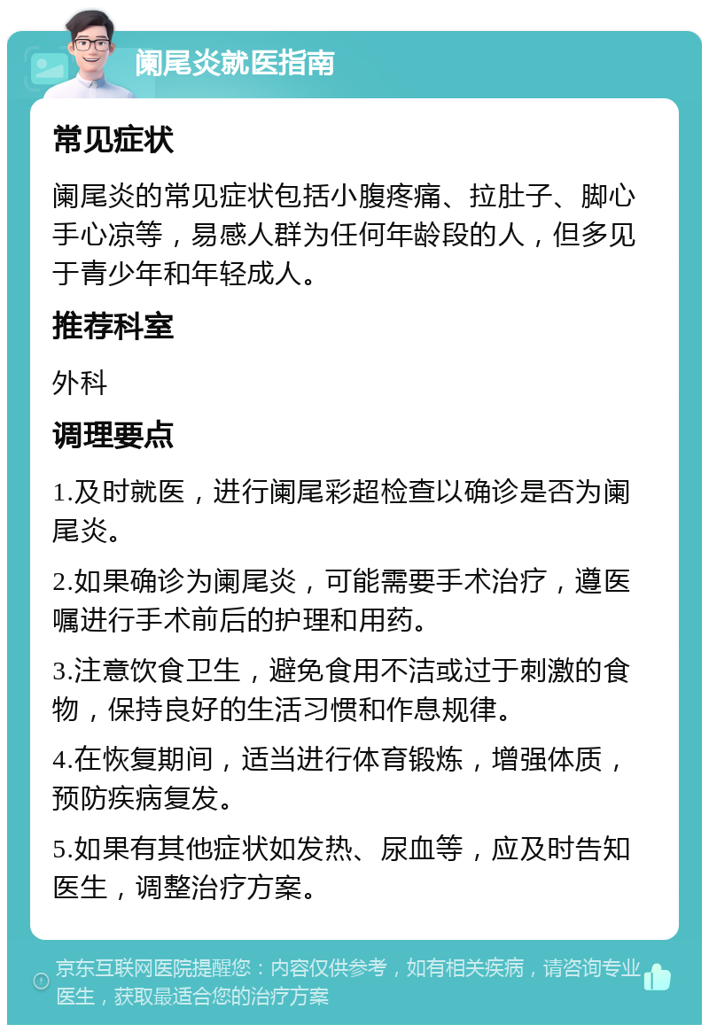 阑尾炎就医指南 常见症状 阑尾炎的常见症状包括小腹疼痛、拉肚子、脚心手心凉等，易感人群为任何年龄段的人，但多见于青少年和年轻成人。 推荐科室 外科 调理要点 1.及时就医，进行阑尾彩超检查以确诊是否为阑尾炎。 2.如果确诊为阑尾炎，可能需要手术治疗，遵医嘱进行手术前后的护理和用药。 3.注意饮食卫生，避免食用不洁或过于刺激的食物，保持良好的生活习惯和作息规律。 4.在恢复期间，适当进行体育锻炼，增强体质，预防疾病复发。 5.如果有其他症状如发热、尿血等，应及时告知医生，调整治疗方案。