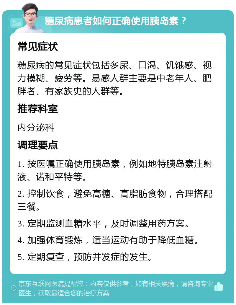 糖尿病患者如何正确使用胰岛素？ 常见症状 糖尿病的常见症状包括多尿、口渴、饥饿感、视力模糊、疲劳等。易感人群主要是中老年人、肥胖者、有家族史的人群等。 推荐科室 内分泌科 调理要点 1. 按医嘱正确使用胰岛素，例如地特胰岛素注射液、诺和平特等。 2. 控制饮食，避免高糖、高脂肪食物，合理搭配三餐。 3. 定期监测血糖水平，及时调整用药方案。 4. 加强体育锻炼，适当运动有助于降低血糖。 5. 定期复查，预防并发症的发生。