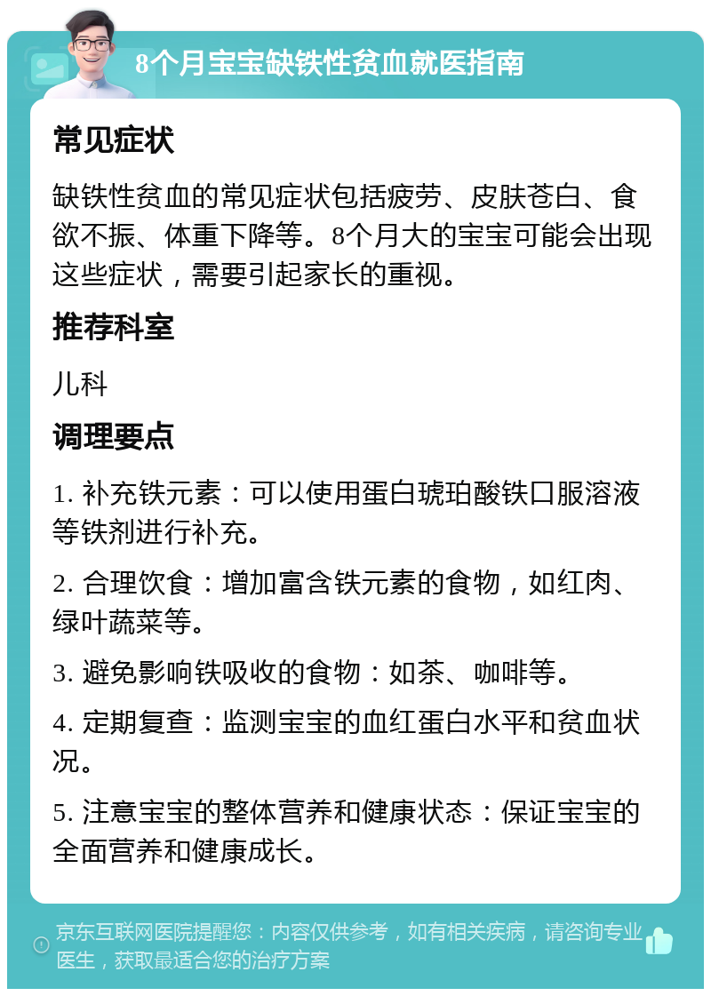 8个月宝宝缺铁性贫血就医指南 常见症状 缺铁性贫血的常见症状包括疲劳、皮肤苍白、食欲不振、体重下降等。8个月大的宝宝可能会出现这些症状，需要引起家长的重视。 推荐科室 儿科 调理要点 1. 补充铁元素：可以使用蛋白琥珀酸铁口服溶液等铁剂进行补充。 2. 合理饮食：增加富含铁元素的食物，如红肉、绿叶蔬菜等。 3. 避免影响铁吸收的食物：如茶、咖啡等。 4. 定期复查：监测宝宝的血红蛋白水平和贫血状况。 5. 注意宝宝的整体营养和健康状态：保证宝宝的全面营养和健康成长。