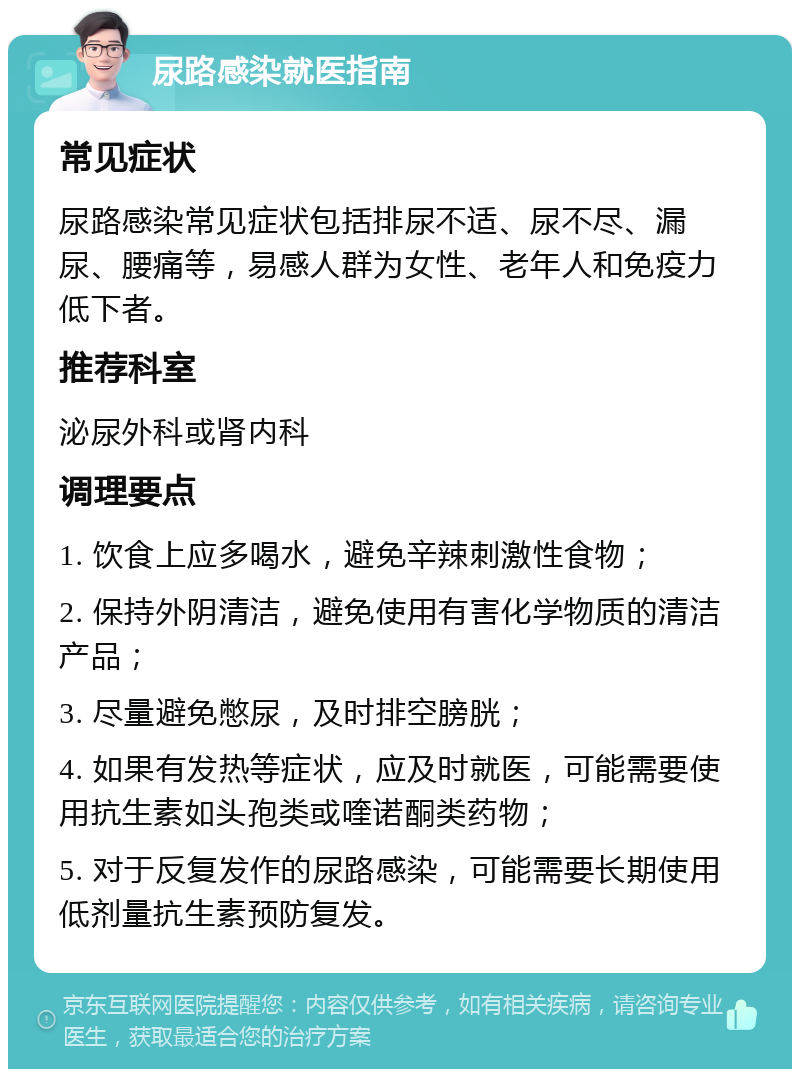 尿路感染就医指南 常见症状 尿路感染常见症状包括排尿不适、尿不尽、漏尿、腰痛等，易感人群为女性、老年人和免疫力低下者。 推荐科室 泌尿外科或肾内科 调理要点 1. 饮食上应多喝水，避免辛辣刺激性食物； 2. 保持外阴清洁，避免使用有害化学物质的清洁产品； 3. 尽量避免憋尿，及时排空膀胱； 4. 如果有发热等症状，应及时就医，可能需要使用抗生素如头孢类或喹诺酮类药物； 5. 对于反复发作的尿路感染，可能需要长期使用低剂量抗生素预防复发。