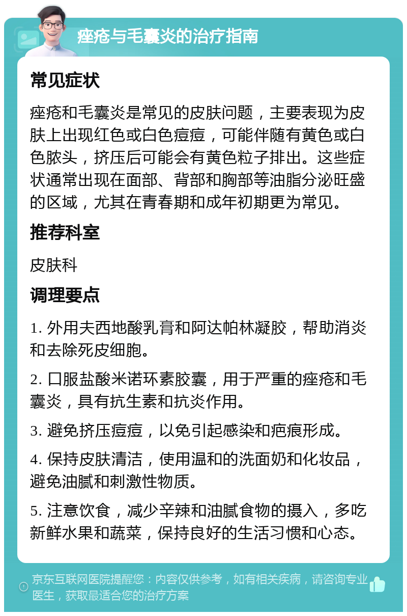 痤疮与毛囊炎的治疗指南 常见症状 痤疮和毛囊炎是常见的皮肤问题，主要表现为皮肤上出现红色或白色痘痘，可能伴随有黄色或白色脓头，挤压后可能会有黄色粒子排出。这些症状通常出现在面部、背部和胸部等油脂分泌旺盛的区域，尤其在青春期和成年初期更为常见。 推荐科室 皮肤科 调理要点 1. 外用夫西地酸乳膏和阿达帕林凝胶，帮助消炎和去除死皮细胞。 2. 口服盐酸米诺环素胶囊，用于严重的痤疮和毛囊炎，具有抗生素和抗炎作用。 3. 避免挤压痘痘，以免引起感染和疤痕形成。 4. 保持皮肤清洁，使用温和的洗面奶和化妆品，避免油腻和刺激性物质。 5. 注意饮食，减少辛辣和油腻食物的摄入，多吃新鲜水果和蔬菜，保持良好的生活习惯和心态。