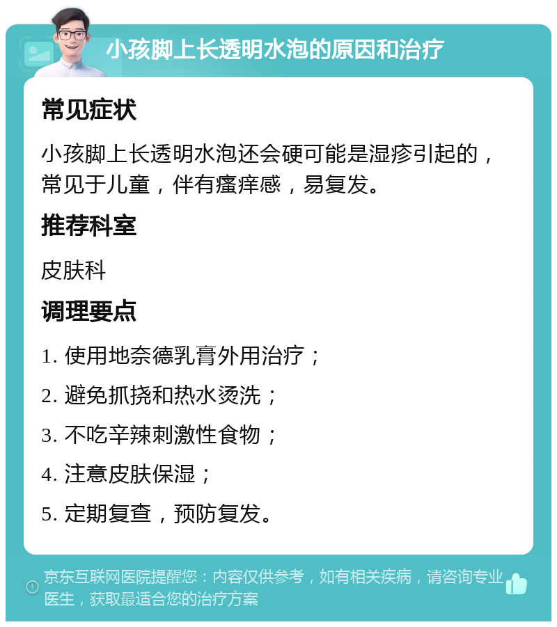 小孩脚上长透明水泡的原因和治疗 常见症状 小孩脚上长透明水泡还会硬可能是湿疹引起的，常见于儿童，伴有瘙痒感，易复发。 推荐科室 皮肤科 调理要点 1. 使用地奈德乳膏外用治疗； 2. 避免抓挠和热水烫洗； 3. 不吃辛辣刺激性食物； 4. 注意皮肤保湿； 5. 定期复查，预防复发。