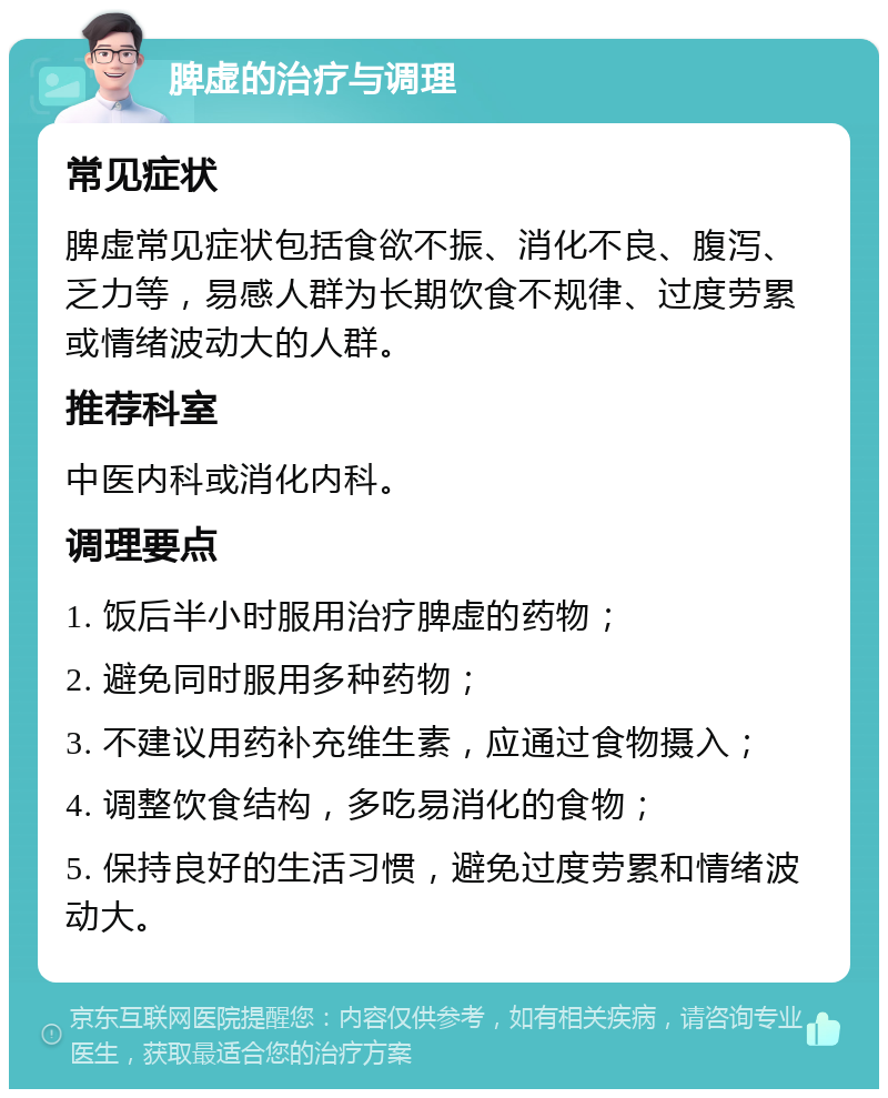 脾虚的治疗与调理 常见症状 脾虚常见症状包括食欲不振、消化不良、腹泻、乏力等，易感人群为长期饮食不规律、过度劳累或情绪波动大的人群。 推荐科室 中医内科或消化内科。 调理要点 1. 饭后半小时服用治疗脾虚的药物； 2. 避免同时服用多种药物； 3. 不建议用药补充维生素，应通过食物摄入； 4. 调整饮食结构，多吃易消化的食物； 5. 保持良好的生活习惯，避免过度劳累和情绪波动大。