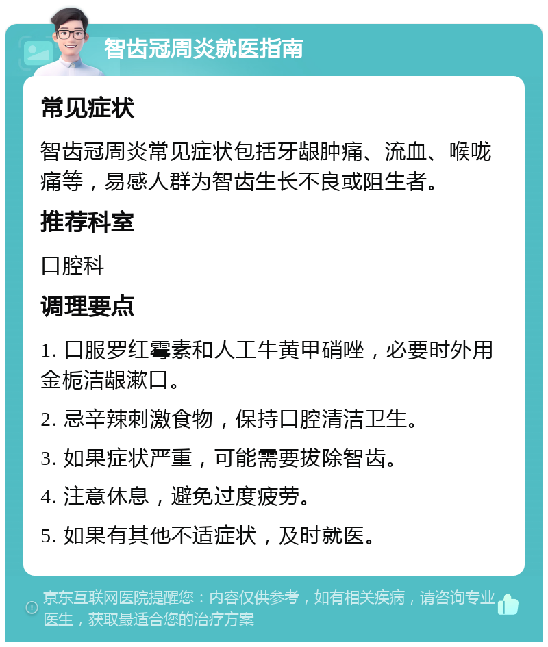 智齿冠周炎就医指南 常见症状 智齿冠周炎常见症状包括牙龈肿痛、流血、喉咙痛等，易感人群为智齿生长不良或阻生者。 推荐科室 口腔科 调理要点 1. 口服罗红霉素和人工牛黄甲硝唑，必要时外用金栀洁龈漱口。 2. 忌辛辣刺激食物，保持口腔清洁卫生。 3. 如果症状严重，可能需要拔除智齿。 4. 注意休息，避免过度疲劳。 5. 如果有其他不适症状，及时就医。