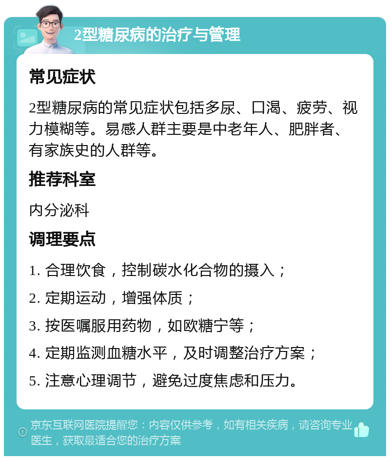 2型糖尿病的治疗与管理 常见症状 2型糖尿病的常见症状包括多尿、口渴、疲劳、视力模糊等。易感人群主要是中老年人、肥胖者、有家族史的人群等。 推荐科室 内分泌科 调理要点 1. 合理饮食，控制碳水化合物的摄入； 2. 定期运动，增强体质； 3. 按医嘱服用药物，如欧糖宁等； 4. 定期监测血糖水平，及时调整治疗方案； 5. 注意心理调节，避免过度焦虑和压力。