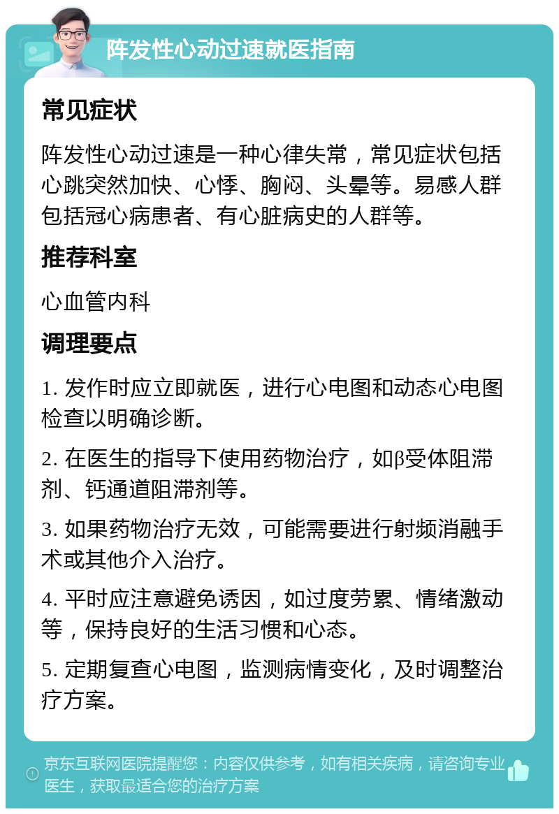 阵发性心动过速就医指南 常见症状 阵发性心动过速是一种心律失常，常见症状包括心跳突然加快、心悸、胸闷、头晕等。易感人群包括冠心病患者、有心脏病史的人群等。 推荐科室 心血管内科 调理要点 1. 发作时应立即就医，进行心电图和动态心电图检查以明确诊断。 2. 在医生的指导下使用药物治疗，如β受体阻滞剂、钙通道阻滞剂等。 3. 如果药物治疗无效，可能需要进行射频消融手术或其他介入治疗。 4. 平时应注意避免诱因，如过度劳累、情绪激动等，保持良好的生活习惯和心态。 5. 定期复查心电图，监测病情变化，及时调整治疗方案。