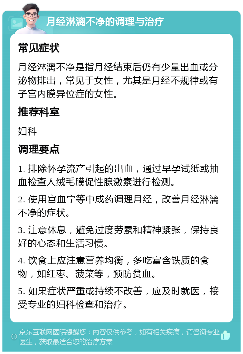 月经淋漓不净的调理与治疗 常见症状 月经淋漓不净是指月经结束后仍有少量出血或分泌物排出，常见于女性，尤其是月经不规律或有子宫内膜异位症的女性。 推荐科室 妇科 调理要点 1. 排除怀孕流产引起的出血，通过早孕试纸或抽血检查人绒毛膜促性腺激素进行检测。 2. 使用宫血宁等中成药调理月经，改善月经淋漓不净的症状。 3. 注意休息，避免过度劳累和精神紧张，保持良好的心态和生活习惯。 4. 饮食上应注意营养均衡，多吃富含铁质的食物，如红枣、菠菜等，预防贫血。 5. 如果症状严重或持续不改善，应及时就医，接受专业的妇科检查和治疗。