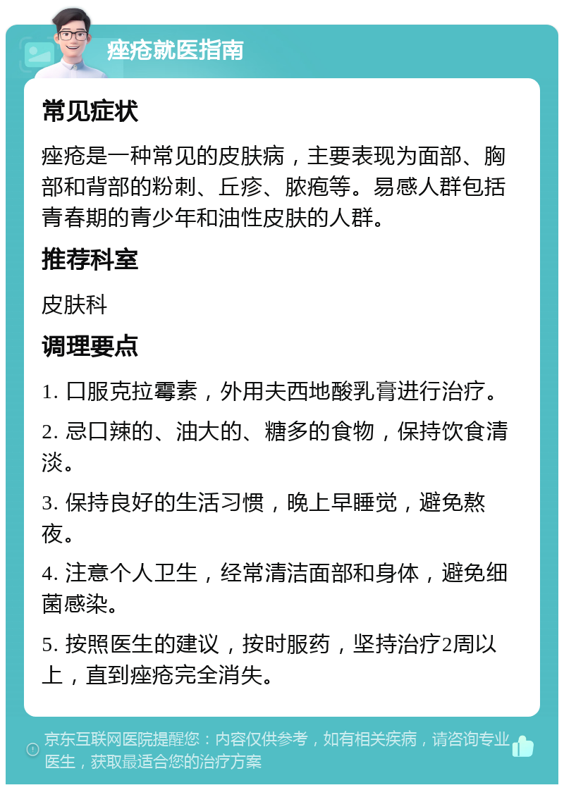 痤疮就医指南 常见症状 痤疮是一种常见的皮肤病，主要表现为面部、胸部和背部的粉刺、丘疹、脓疱等。易感人群包括青春期的青少年和油性皮肤的人群。 推荐科室 皮肤科 调理要点 1. 口服克拉霉素，外用夫西地酸乳膏进行治疗。 2. 忌口辣的、油大的、糖多的食物，保持饮食清淡。 3. 保持良好的生活习惯，晚上早睡觉，避免熬夜。 4. 注意个人卫生，经常清洁面部和身体，避免细菌感染。 5. 按照医生的建议，按时服药，坚持治疗2周以上，直到痤疮完全消失。