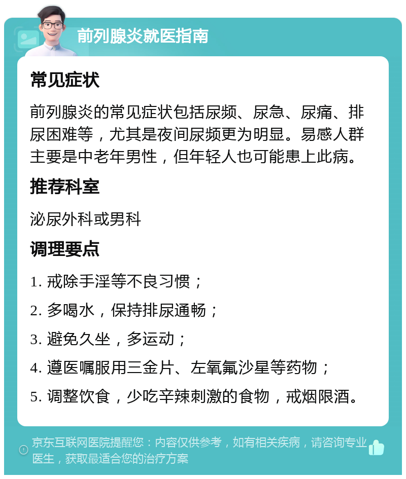 前列腺炎就医指南 常见症状 前列腺炎的常见症状包括尿频、尿急、尿痛、排尿困难等，尤其是夜间尿频更为明显。易感人群主要是中老年男性，但年轻人也可能患上此病。 推荐科室 泌尿外科或男科 调理要点 1. 戒除手淫等不良习惯； 2. 多喝水，保持排尿通畅； 3. 避免久坐，多运动； 4. 遵医嘱服用三金片、左氧氟沙星等药物； 5. 调整饮食，少吃辛辣刺激的食物，戒烟限酒。