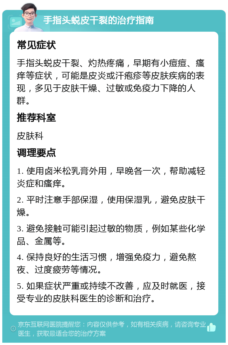 手指头蜕皮干裂的治疗指南 常见症状 手指头蜕皮干裂、灼热疼痛，早期有小痘痘、瘙痒等症状，可能是皮炎或汗疱疹等皮肤疾病的表现，多见于皮肤干燥、过敏或免疫力下降的人群。 推荐科室 皮肤科 调理要点 1. 使用卤米松乳膏外用，早晚各一次，帮助减轻炎症和瘙痒。 2. 平时注意手部保湿，使用保湿乳，避免皮肤干燥。 3. 避免接触可能引起过敏的物质，例如某些化学品、金属等。 4. 保持良好的生活习惯，增强免疫力，避免熬夜、过度疲劳等情况。 5. 如果症状严重或持续不改善，应及时就医，接受专业的皮肤科医生的诊断和治疗。