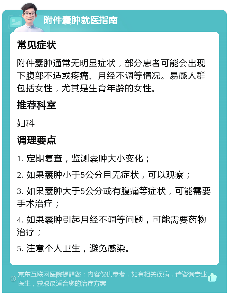 附件囊肿就医指南 常见症状 附件囊肿通常无明显症状，部分患者可能会出现下腹部不适或疼痛、月经不调等情况。易感人群包括女性，尤其是生育年龄的女性。 推荐科室 妇科 调理要点 1. 定期复查，监测囊肿大小变化； 2. 如果囊肿小于5公分且无症状，可以观察； 3. 如果囊肿大于5公分或有腹痛等症状，可能需要手术治疗； 4. 如果囊肿引起月经不调等问题，可能需要药物治疗； 5. 注意个人卫生，避免感染。