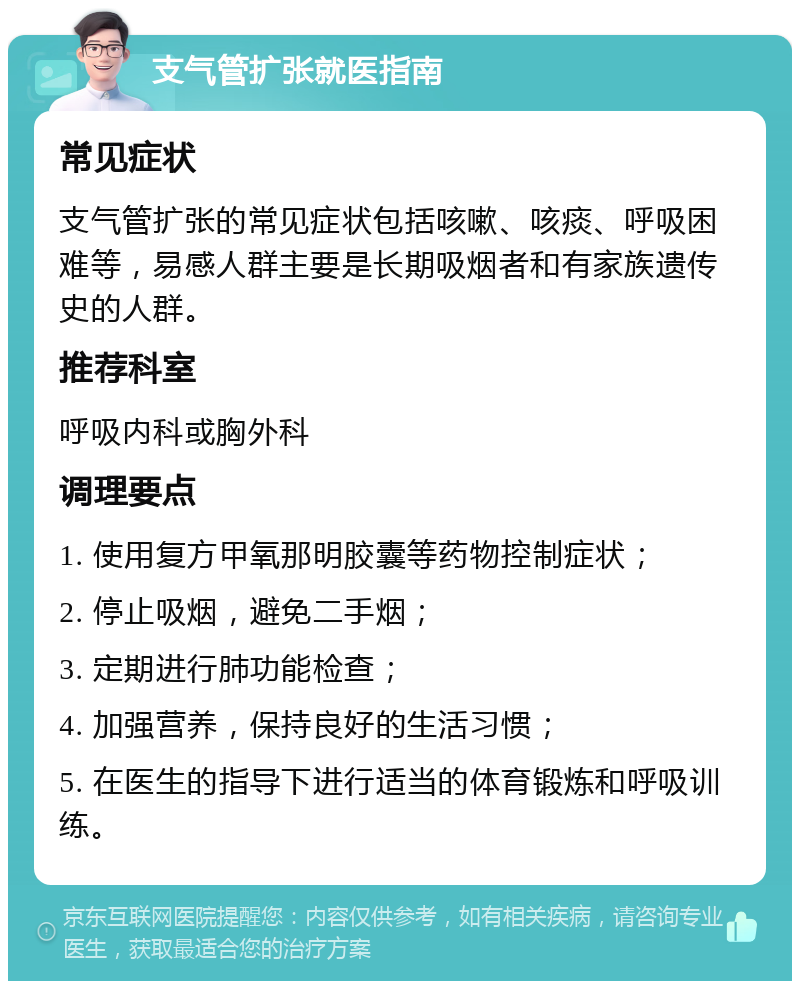 支气管扩张就医指南 常见症状 支气管扩张的常见症状包括咳嗽、咳痰、呼吸困难等，易感人群主要是长期吸烟者和有家族遗传史的人群。 推荐科室 呼吸内科或胸外科 调理要点 1. 使用复方甲氧那明胶囊等药物控制症状； 2. 停止吸烟，避免二手烟； 3. 定期进行肺功能检查； 4. 加强营养，保持良好的生活习惯； 5. 在医生的指导下进行适当的体育锻炼和呼吸训练。