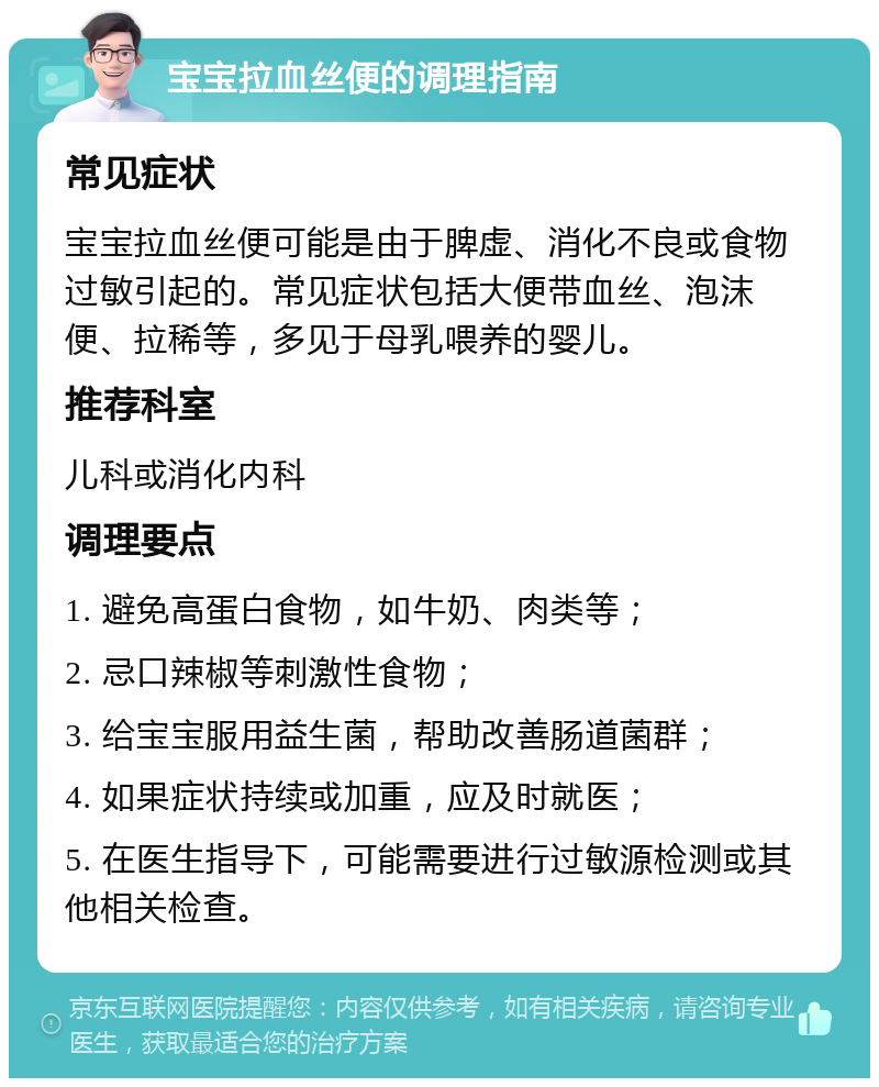 宝宝拉血丝便的调理指南 常见症状 宝宝拉血丝便可能是由于脾虚、消化不良或食物过敏引起的。常见症状包括大便带血丝、泡沫便、拉稀等，多见于母乳喂养的婴儿。 推荐科室 儿科或消化内科 调理要点 1. 避免高蛋白食物，如牛奶、肉类等； 2. 忌口辣椒等刺激性食物； 3. 给宝宝服用益生菌，帮助改善肠道菌群； 4. 如果症状持续或加重，应及时就医； 5. 在医生指导下，可能需要进行过敏源检测或其他相关检查。