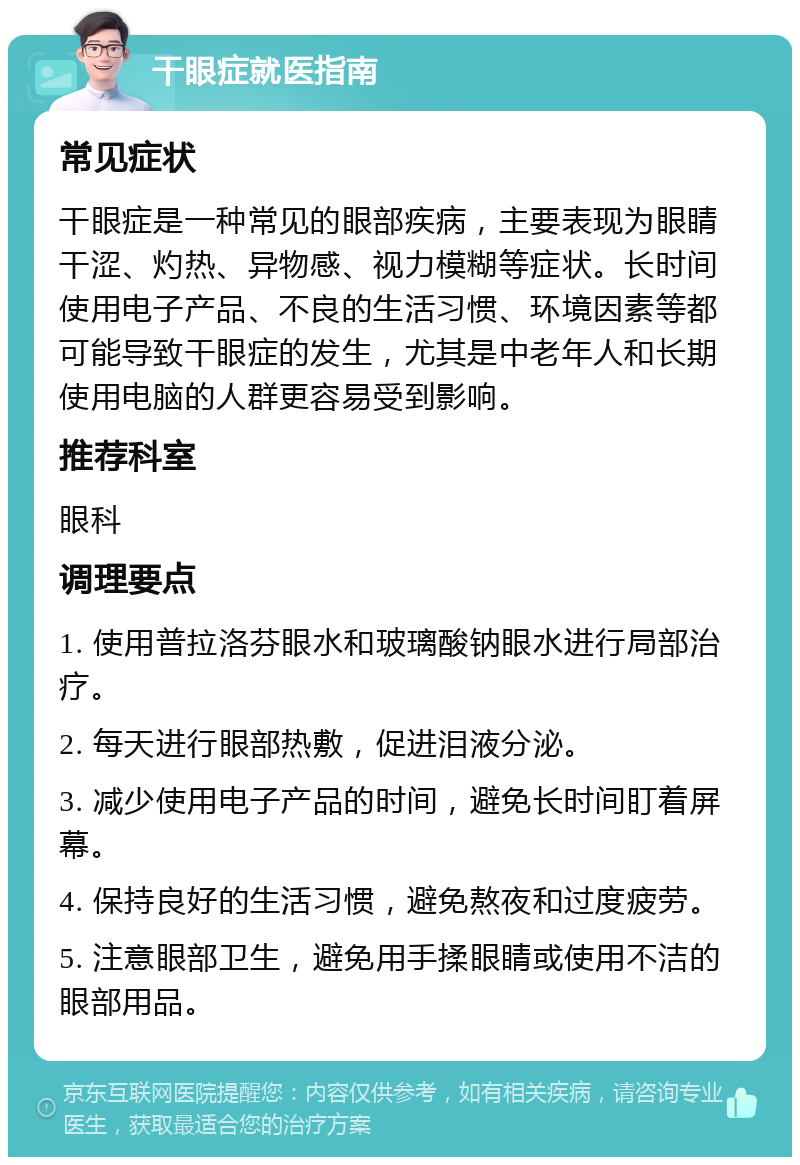 干眼症就医指南 常见症状 干眼症是一种常见的眼部疾病，主要表现为眼睛干涩、灼热、异物感、视力模糊等症状。长时间使用电子产品、不良的生活习惯、环境因素等都可能导致干眼症的发生，尤其是中老年人和长期使用电脑的人群更容易受到影响。 推荐科室 眼科 调理要点 1. 使用普拉洛芬眼水和玻璃酸钠眼水进行局部治疗。 2. 每天进行眼部热敷，促进泪液分泌。 3. 减少使用电子产品的时间，避免长时间盯着屏幕。 4. 保持良好的生活习惯，避免熬夜和过度疲劳。 5. 注意眼部卫生，避免用手揉眼睛或使用不洁的眼部用品。