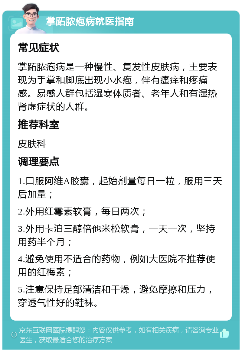 掌跖脓疱病就医指南 常见症状 掌跖脓疱病是一种慢性、复发性皮肤病，主要表现为手掌和脚底出现小水疱，伴有瘙痒和疼痛感。易感人群包括湿寒体质者、老年人和有湿热肾虚症状的人群。 推荐科室 皮肤科 调理要点 1.口服阿维A胶囊，起始剂量每日一粒，服用三天后加量； 2.外用红霉素软膏，每日两次； 3.外用卡泊三醇倍他米松软膏，一天一次，坚持用药半个月； 4.避免使用不适合的药物，例如大医院不推荐使用的红梅素； 5.注意保持足部清洁和干燥，避免摩擦和压力，穿透气性好的鞋袜。