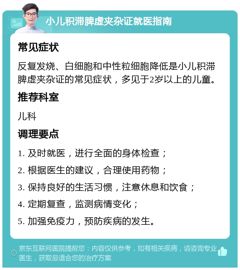 小儿积滞脾虚夹杂证就医指南 常见症状 反复发烧、白细胞和中性粒细胞降低是小儿积滞脾虚夹杂证的常见症状，多见于2岁以上的儿童。 推荐科室 儿科 调理要点 1. 及时就医，进行全面的身体检查； 2. 根据医生的建议，合理使用药物； 3. 保持良好的生活习惯，注意休息和饮食； 4. 定期复查，监测病情变化； 5. 加强免疫力，预防疾病的发生。