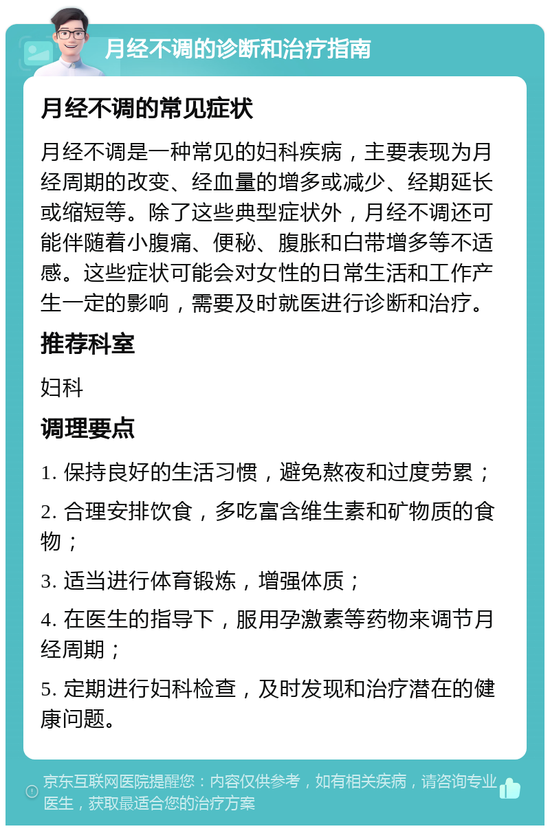 月经不调的诊断和治疗指南 月经不调的常见症状 月经不调是一种常见的妇科疾病，主要表现为月经周期的改变、经血量的增多或减少、经期延长或缩短等。除了这些典型症状外，月经不调还可能伴随着小腹痛、便秘、腹胀和白带增多等不适感。这些症状可能会对女性的日常生活和工作产生一定的影响，需要及时就医进行诊断和治疗。 推荐科室 妇科 调理要点 1. 保持良好的生活习惯，避免熬夜和过度劳累； 2. 合理安排饮食，多吃富含维生素和矿物质的食物； 3. 适当进行体育锻炼，增强体质； 4. 在医生的指导下，服用孕激素等药物来调节月经周期； 5. 定期进行妇科检查，及时发现和治疗潜在的健康问题。