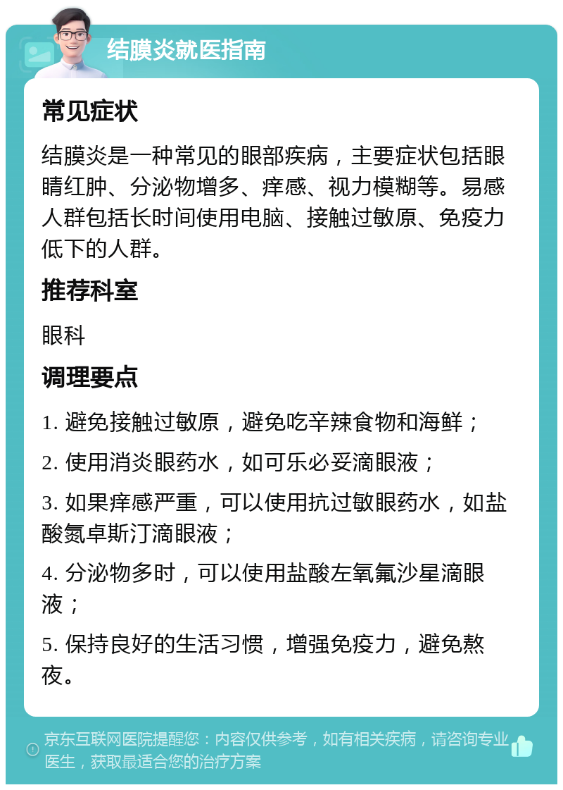 结膜炎就医指南 常见症状 结膜炎是一种常见的眼部疾病，主要症状包括眼睛红肿、分泌物增多、痒感、视力模糊等。易感人群包括长时间使用电脑、接触过敏原、免疫力低下的人群。 推荐科室 眼科 调理要点 1. 避免接触过敏原，避免吃辛辣食物和海鲜； 2. 使用消炎眼药水，如可乐必妥滴眼液； 3. 如果痒感严重，可以使用抗过敏眼药水，如盐酸氮卓斯汀滴眼液； 4. 分泌物多时，可以使用盐酸左氧氟沙星滴眼液； 5. 保持良好的生活习惯，增强免疫力，避免熬夜。