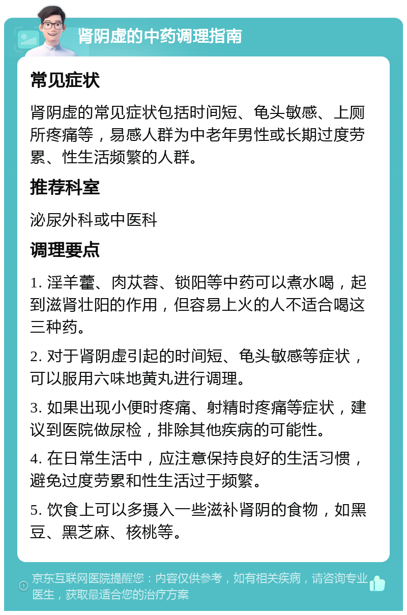 肾阴虚的中药调理指南 常见症状 肾阴虚的常见症状包括时间短、龟头敏感、上厕所疼痛等，易感人群为中老年男性或长期过度劳累、性生活频繁的人群。 推荐科室 泌尿外科或中医科 调理要点 1. 淫羊藿、肉苁蓉、锁阳等中药可以煮水喝，起到滋肾壮阳的作用，但容易上火的人不适合喝这三种药。 2. 对于肾阴虚引起的时间短、龟头敏感等症状，可以服用六味地黄丸进行调理。 3. 如果出现小便时疼痛、射精时疼痛等症状，建议到医院做尿检，排除其他疾病的可能性。 4. 在日常生活中，应注意保持良好的生活习惯，避免过度劳累和性生活过于频繁。 5. 饮食上可以多摄入一些滋补肾阴的食物，如黑豆、黑芝麻、核桃等。