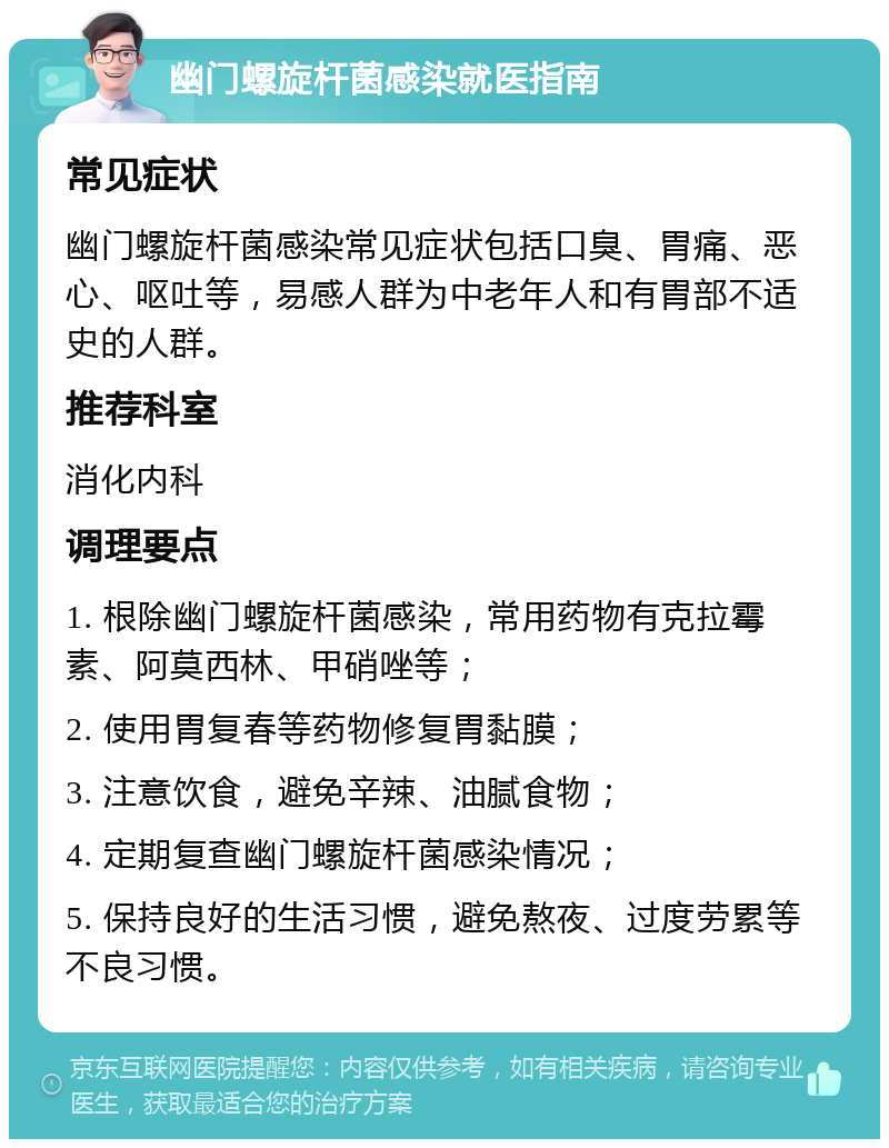 幽门螺旋杆菌感染就医指南 常见症状 幽门螺旋杆菌感染常见症状包括口臭、胃痛、恶心、呕吐等，易感人群为中老年人和有胃部不适史的人群。 推荐科室 消化内科 调理要点 1. 根除幽门螺旋杆菌感染，常用药物有克拉霉素、阿莫西林、甲硝唑等； 2. 使用胃复春等药物修复胃黏膜； 3. 注意饮食，避免辛辣、油腻食物； 4. 定期复查幽门螺旋杆菌感染情况； 5. 保持良好的生活习惯，避免熬夜、过度劳累等不良习惯。