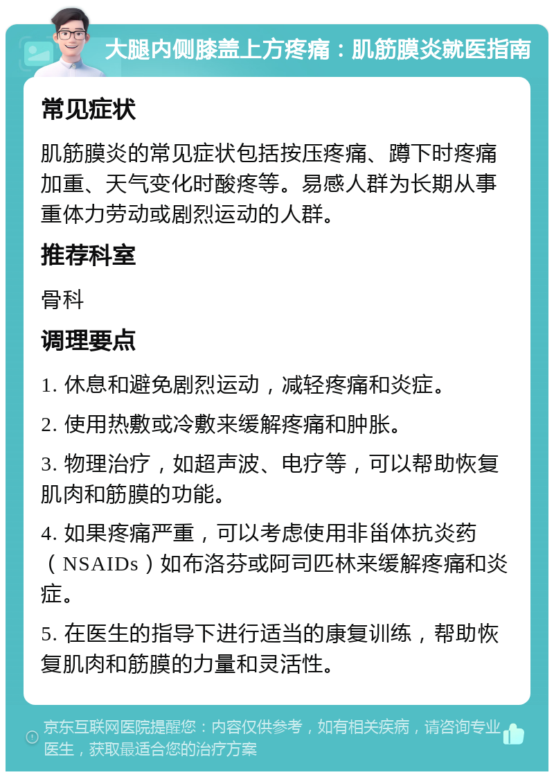 大腿内侧膝盖上方疼痛：肌筋膜炎就医指南 常见症状 肌筋膜炎的常见症状包括按压疼痛、蹲下时疼痛加重、天气变化时酸疼等。易感人群为长期从事重体力劳动或剧烈运动的人群。 推荐科室 骨科 调理要点 1. 休息和避免剧烈运动，减轻疼痛和炎症。 2. 使用热敷或冷敷来缓解疼痛和肿胀。 3. 物理治疗，如超声波、电疗等，可以帮助恢复肌肉和筋膜的功能。 4. 如果疼痛严重，可以考虑使用非甾体抗炎药（NSAIDs）如布洛芬或阿司匹林来缓解疼痛和炎症。 5. 在医生的指导下进行适当的康复训练，帮助恢复肌肉和筋膜的力量和灵活性。