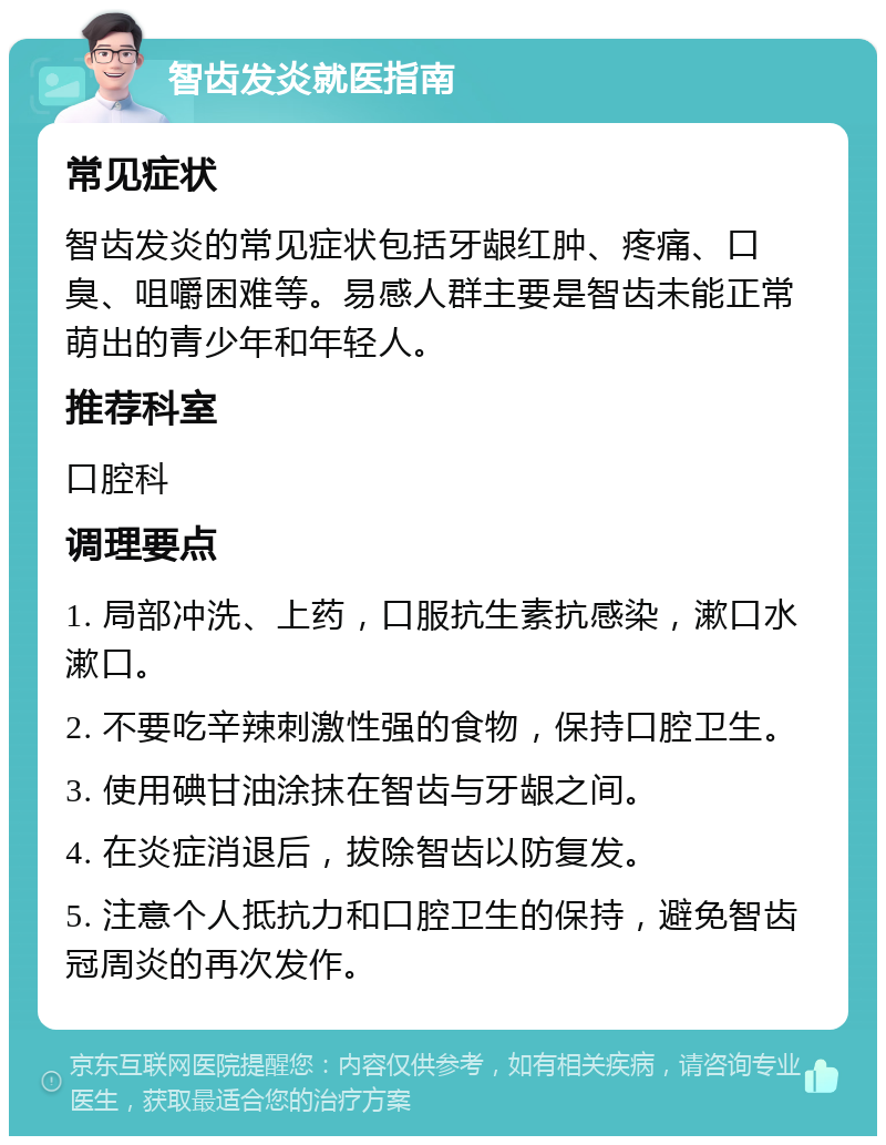 智齿发炎就医指南 常见症状 智齿发炎的常见症状包括牙龈红肿、疼痛、口臭、咀嚼困难等。易感人群主要是智齿未能正常萌出的青少年和年轻人。 推荐科室 口腔科 调理要点 1. 局部冲洗、上药，口服抗生素抗感染，漱口水漱口。 2. 不要吃辛辣刺激性强的食物，保持口腔卫生。 3. 使用碘甘油涂抹在智齿与牙龈之间。 4. 在炎症消退后，拔除智齿以防复发。 5. 注意个人抵抗力和口腔卫生的保持，避免智齿冠周炎的再次发作。