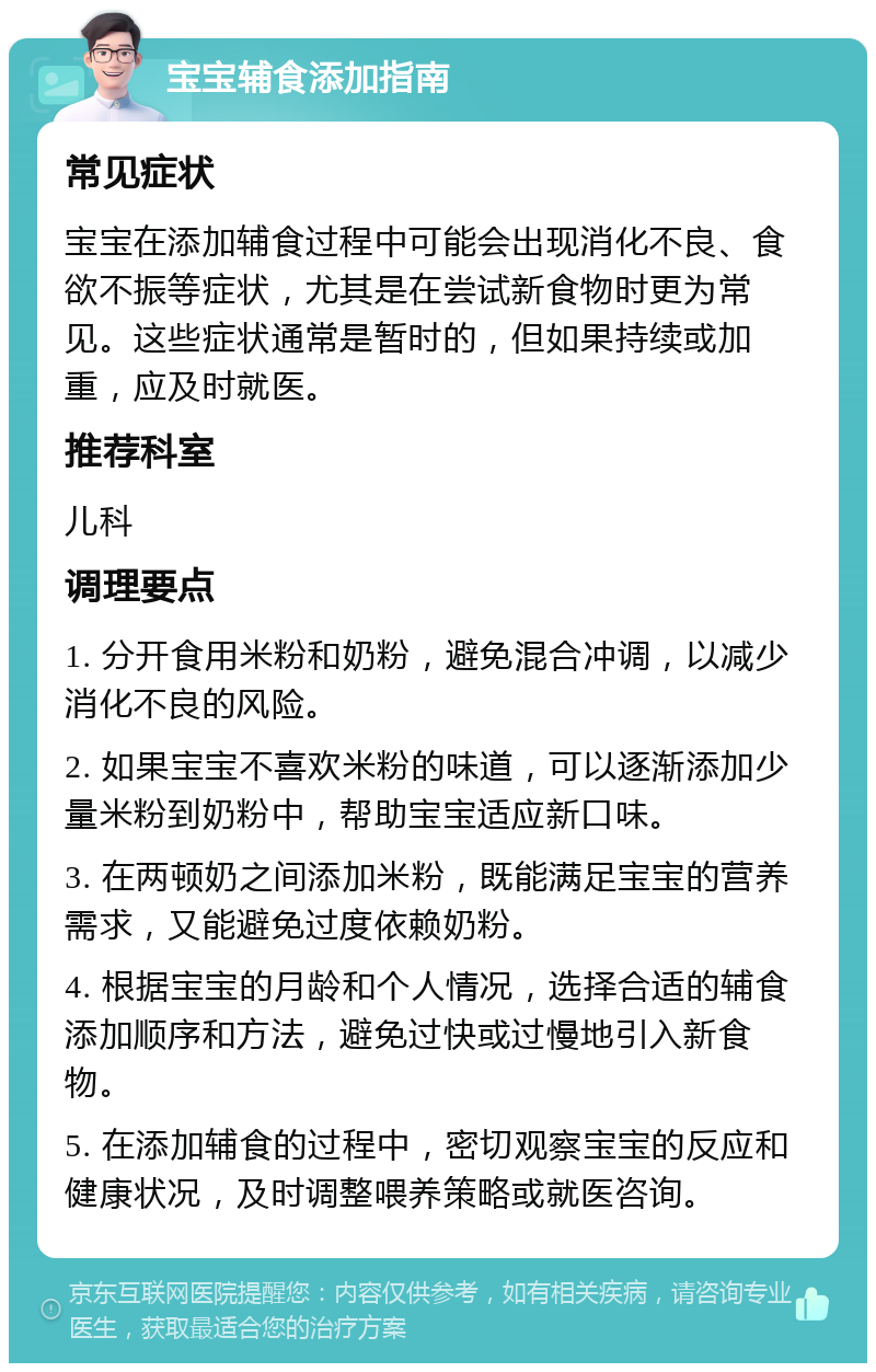 宝宝辅食添加指南 常见症状 宝宝在添加辅食过程中可能会出现消化不良、食欲不振等症状，尤其是在尝试新食物时更为常见。这些症状通常是暂时的，但如果持续或加重，应及时就医。 推荐科室 儿科 调理要点 1. 分开食用米粉和奶粉，避免混合冲调，以减少消化不良的风险。 2. 如果宝宝不喜欢米粉的味道，可以逐渐添加少量米粉到奶粉中，帮助宝宝适应新口味。 3. 在两顿奶之间添加米粉，既能满足宝宝的营养需求，又能避免过度依赖奶粉。 4. 根据宝宝的月龄和个人情况，选择合适的辅食添加顺序和方法，避免过快或过慢地引入新食物。 5. 在添加辅食的过程中，密切观察宝宝的反应和健康状况，及时调整喂养策略或就医咨询。