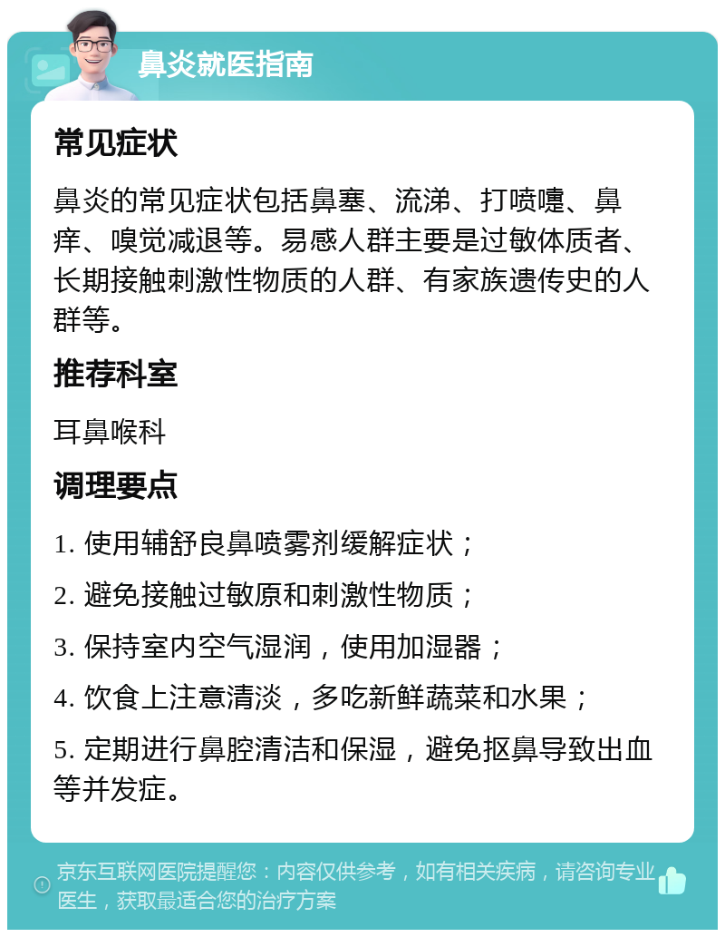 鼻炎就医指南 常见症状 鼻炎的常见症状包括鼻塞、流涕、打喷嚏、鼻痒、嗅觉减退等。易感人群主要是过敏体质者、长期接触刺激性物质的人群、有家族遗传史的人群等。 推荐科室 耳鼻喉科 调理要点 1. 使用辅舒良鼻喷雾剂缓解症状； 2. 避免接触过敏原和刺激性物质； 3. 保持室内空气湿润，使用加湿器； 4. 饮食上注意清淡，多吃新鲜蔬菜和水果； 5. 定期进行鼻腔清洁和保湿，避免抠鼻导致出血等并发症。