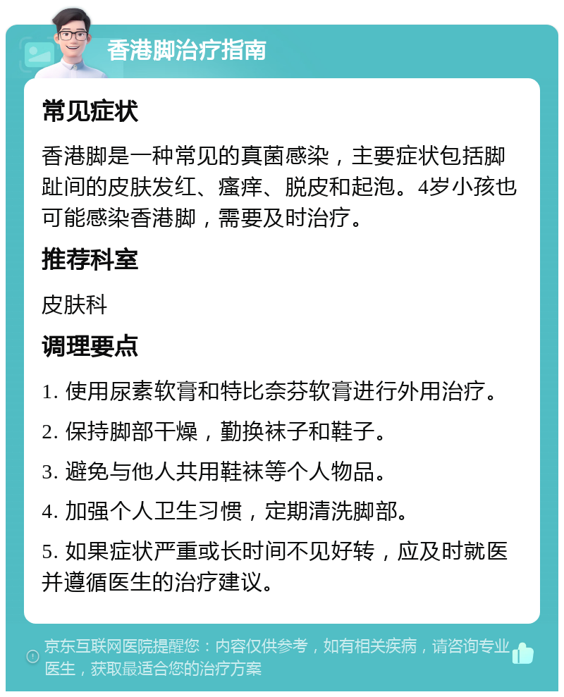 香港脚治疗指南 常见症状 香港脚是一种常见的真菌感染，主要症状包括脚趾间的皮肤发红、瘙痒、脱皮和起泡。4岁小孩也可能感染香港脚，需要及时治疗。 推荐科室 皮肤科 调理要点 1. 使用尿素软膏和特比奈芬软膏进行外用治疗。 2. 保持脚部干燥，勤换袜子和鞋子。 3. 避免与他人共用鞋袜等个人物品。 4. 加强个人卫生习惯，定期清洗脚部。 5. 如果症状严重或长时间不见好转，应及时就医并遵循医生的治疗建议。