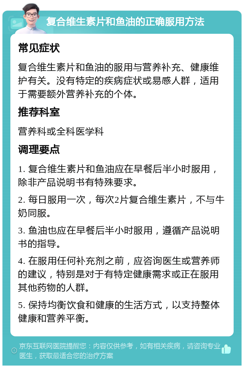 复合维生素片和鱼油的正确服用方法 常见症状 复合维生素片和鱼油的服用与营养补充、健康维护有关。没有特定的疾病症状或易感人群，适用于需要额外营养补充的个体。 推荐科室 营养科或全科医学科 调理要点 1. 复合维生素片和鱼油应在早餐后半小时服用，除非产品说明书有特殊要求。 2. 每日服用一次，每次2片复合维生素片，不与牛奶同服。 3. 鱼油也应在早餐后半小时服用，遵循产品说明书的指导。 4. 在服用任何补充剂之前，应咨询医生或营养师的建议，特别是对于有特定健康需求或正在服用其他药物的人群。 5. 保持均衡饮食和健康的生活方式，以支持整体健康和营养平衡。