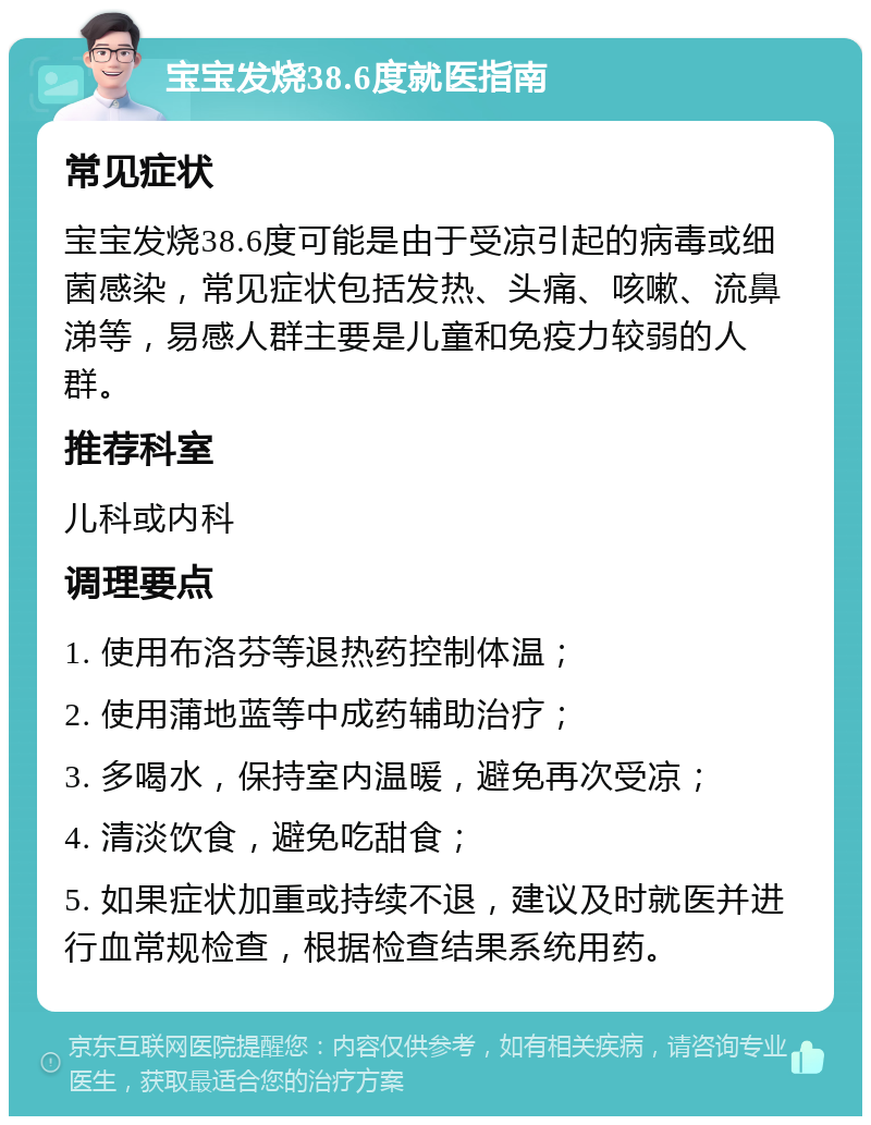 宝宝发烧38.6度就医指南 常见症状 宝宝发烧38.6度可能是由于受凉引起的病毒或细菌感染，常见症状包括发热、头痛、咳嗽、流鼻涕等，易感人群主要是儿童和免疫力较弱的人群。 推荐科室 儿科或内科 调理要点 1. 使用布洛芬等退热药控制体温； 2. 使用蒲地蓝等中成药辅助治疗； 3. 多喝水，保持室内温暖，避免再次受凉； 4. 清淡饮食，避免吃甜食； 5. 如果症状加重或持续不退，建议及时就医并进行血常规检查，根据检查结果系统用药。