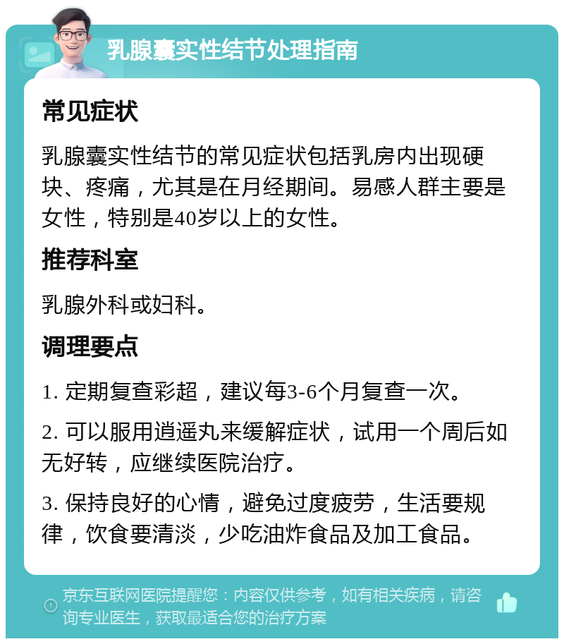 乳腺囊实性结节处理指南 常见症状 乳腺囊实性结节的常见症状包括乳房内出现硬块、疼痛，尤其是在月经期间。易感人群主要是女性，特别是40岁以上的女性。 推荐科室 乳腺外科或妇科。 调理要点 1. 定期复查彩超，建议每3-6个月复查一次。 2. 可以服用逍遥丸来缓解症状，试用一个周后如无好转，应继续医院治疗。 3. 保持良好的心情，避免过度疲劳，生活要规律，饮食要清淡，少吃油炸食品及加工食品。