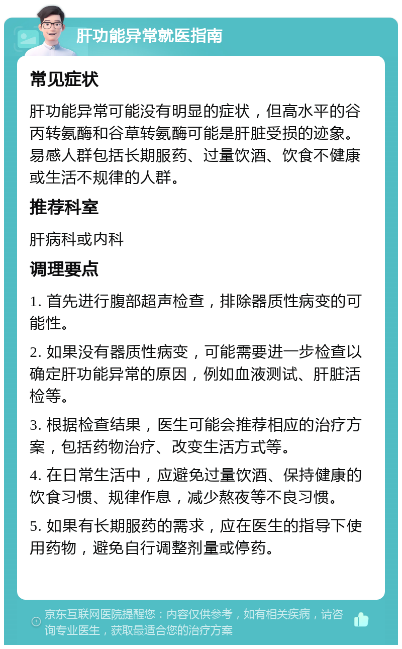 肝功能异常就医指南 常见症状 肝功能异常可能没有明显的症状，但高水平的谷丙转氨酶和谷草转氨酶可能是肝脏受损的迹象。易感人群包括长期服药、过量饮酒、饮食不健康或生活不规律的人群。 推荐科室 肝病科或内科 调理要点 1. 首先进行腹部超声检查，排除器质性病变的可能性。 2. 如果没有器质性病变，可能需要进一步检查以确定肝功能异常的原因，例如血液测试、肝脏活检等。 3. 根据检查结果，医生可能会推荐相应的治疗方案，包括药物治疗、改变生活方式等。 4. 在日常生活中，应避免过量饮酒、保持健康的饮食习惯、规律作息，减少熬夜等不良习惯。 5. 如果有长期服药的需求，应在医生的指导下使用药物，避免自行调整剂量或停药。