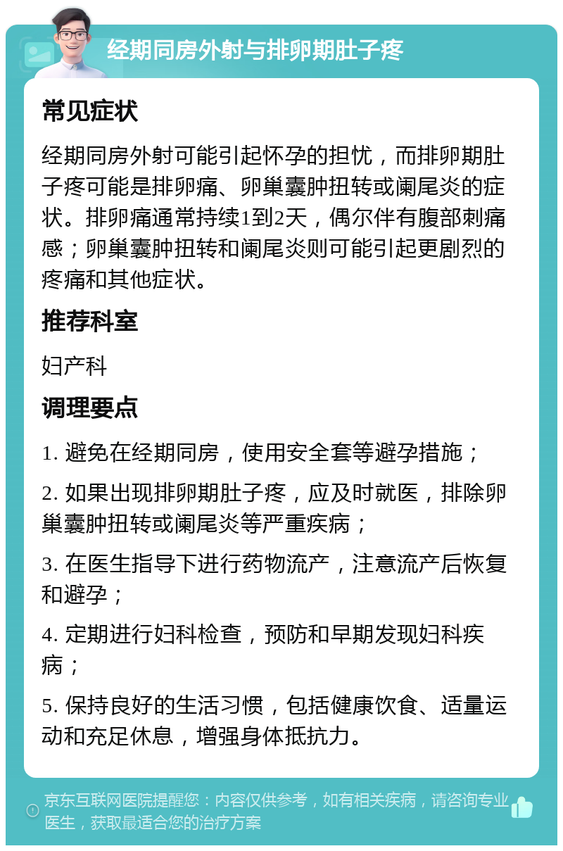 经期同房外射与排卵期肚子疼 常见症状 经期同房外射可能引起怀孕的担忧，而排卵期肚子疼可能是排卵痛、卵巢囊肿扭转或阑尾炎的症状。排卵痛通常持续1到2天，偶尔伴有腹部刺痛感；卵巢囊肿扭转和阑尾炎则可能引起更剧烈的疼痛和其他症状。 推荐科室 妇产科 调理要点 1. 避免在经期同房，使用安全套等避孕措施； 2. 如果出现排卵期肚子疼，应及时就医，排除卵巢囊肿扭转或阑尾炎等严重疾病； 3. 在医生指导下进行药物流产，注意流产后恢复和避孕； 4. 定期进行妇科检查，预防和早期发现妇科疾病； 5. 保持良好的生活习惯，包括健康饮食、适量运动和充足休息，增强身体抵抗力。