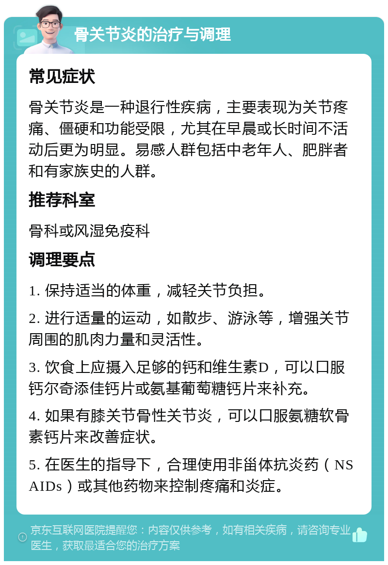 骨关节炎的治疗与调理 常见症状 骨关节炎是一种退行性疾病，主要表现为关节疼痛、僵硬和功能受限，尤其在早晨或长时间不活动后更为明显。易感人群包括中老年人、肥胖者和有家族史的人群。 推荐科室 骨科或风湿免疫科 调理要点 1. 保持适当的体重，减轻关节负担。 2. 进行适量的运动，如散步、游泳等，增强关节周围的肌肉力量和灵活性。 3. 饮食上应摄入足够的钙和维生素D，可以口服钙尔奇添佳钙片或氨基葡萄糖钙片来补充。 4. 如果有膝关节骨性关节炎，可以口服氨糖软骨素钙片来改善症状。 5. 在医生的指导下，合理使用非甾体抗炎药（NSAIDs）或其他药物来控制疼痛和炎症。