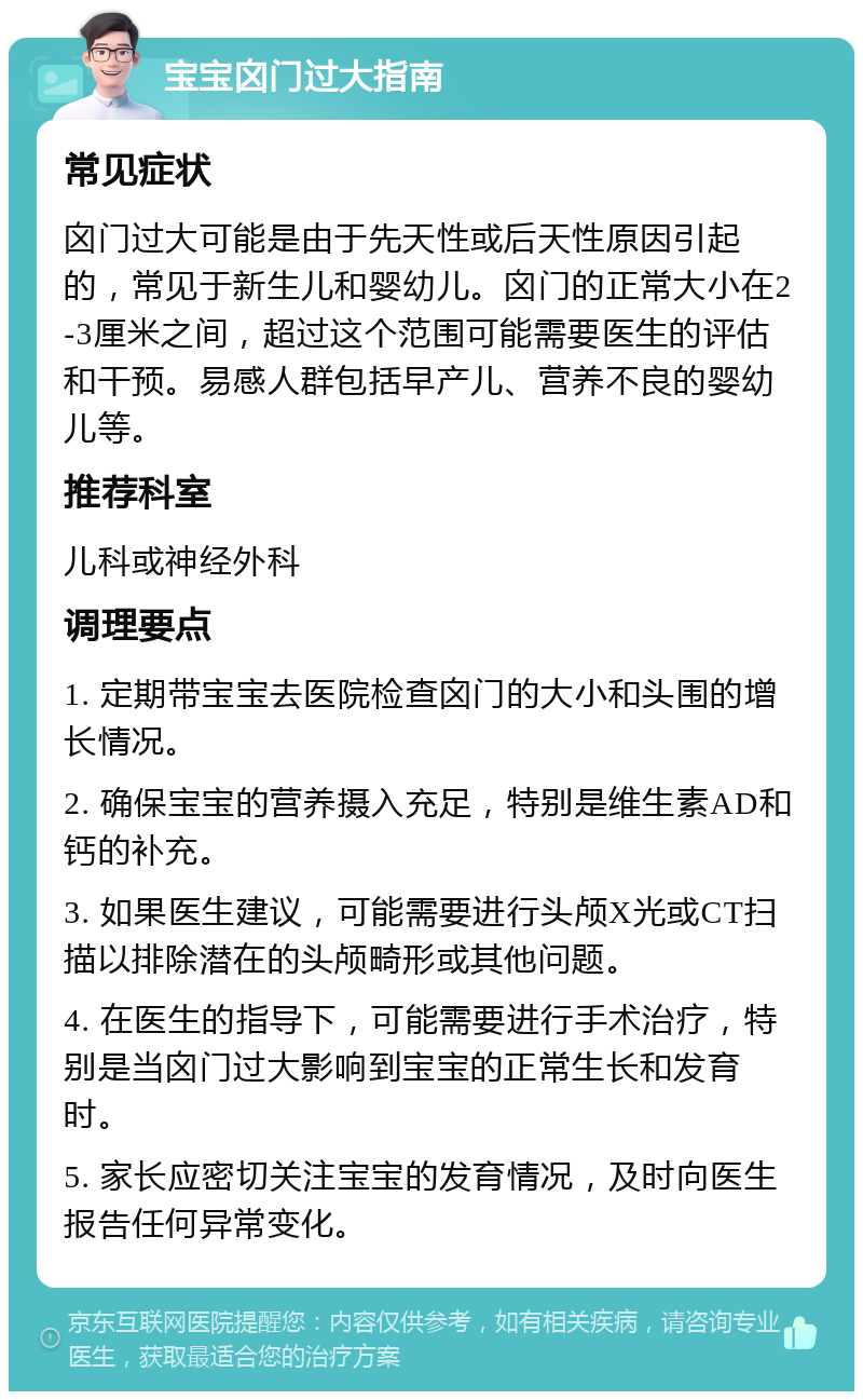 宝宝囟门过大指南 常见症状 囟门过大可能是由于先天性或后天性原因引起的，常见于新生儿和婴幼儿。囟门的正常大小在2-3厘米之间，超过这个范围可能需要医生的评估和干预。易感人群包括早产儿、营养不良的婴幼儿等。 推荐科室 儿科或神经外科 调理要点 1. 定期带宝宝去医院检查囟门的大小和头围的增长情况。 2. 确保宝宝的营养摄入充足，特别是维生素AD和钙的补充。 3. 如果医生建议，可能需要进行头颅X光或CT扫描以排除潜在的头颅畸形或其他问题。 4. 在医生的指导下，可能需要进行手术治疗，特别是当囟门过大影响到宝宝的正常生长和发育时。 5. 家长应密切关注宝宝的发育情况，及时向医生报告任何异常变化。