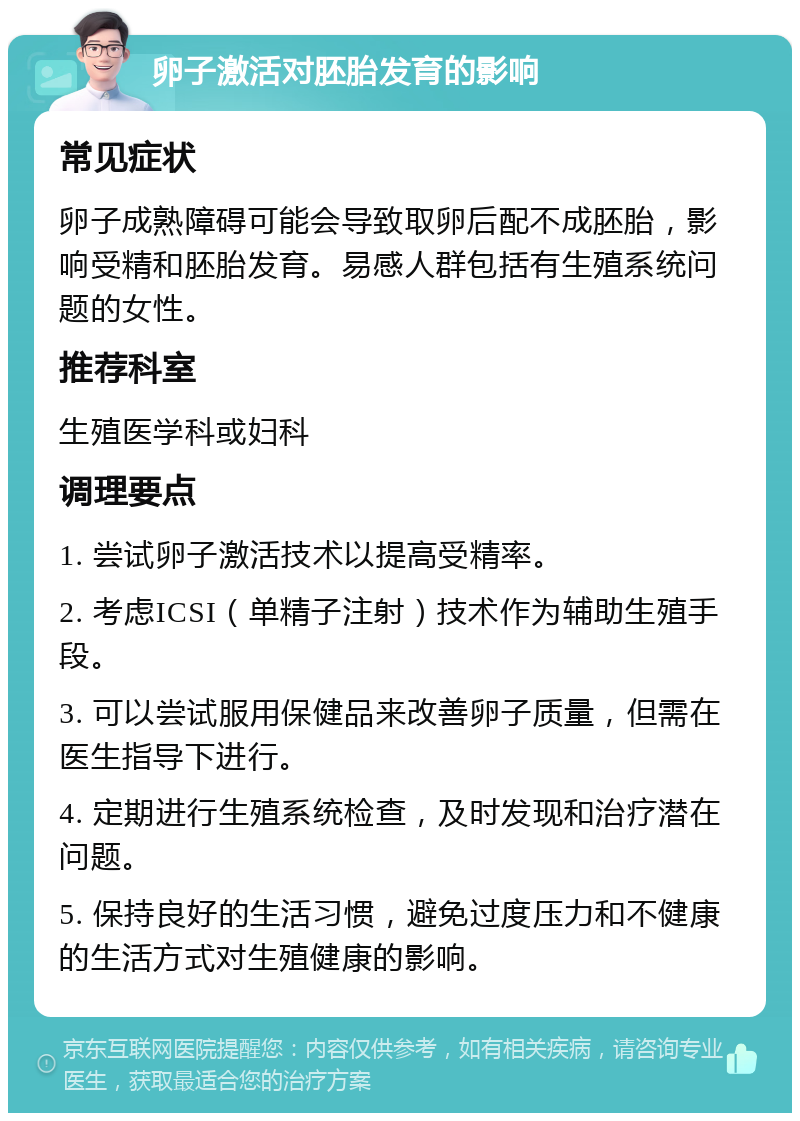 卵子激活对胚胎发育的影响 常见症状 卵子成熟障碍可能会导致取卵后配不成胚胎，影响受精和胚胎发育。易感人群包括有生殖系统问题的女性。 推荐科室 生殖医学科或妇科 调理要点 1. 尝试卵子激活技术以提高受精率。 2. 考虑ICSI（单精子注射）技术作为辅助生殖手段。 3. 可以尝试服用保健品来改善卵子质量，但需在医生指导下进行。 4. 定期进行生殖系统检查，及时发现和治疗潜在问题。 5. 保持良好的生活习惯，避免过度压力和不健康的生活方式对生殖健康的影响。