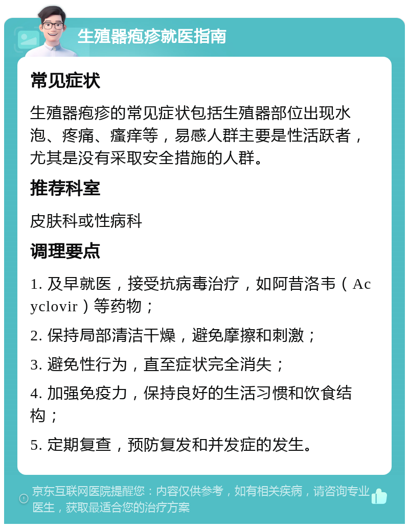 生殖器疱疹就医指南 常见症状 生殖器疱疹的常见症状包括生殖器部位出现水泡、疼痛、瘙痒等，易感人群主要是性活跃者，尤其是没有采取安全措施的人群。 推荐科室 皮肤科或性病科 调理要点 1. 及早就医，接受抗病毒治疗，如阿昔洛韦（Acyclovir）等药物； 2. 保持局部清洁干燥，避免摩擦和刺激； 3. 避免性行为，直至症状完全消失； 4. 加强免疫力，保持良好的生活习惯和饮食结构； 5. 定期复查，预防复发和并发症的发生。