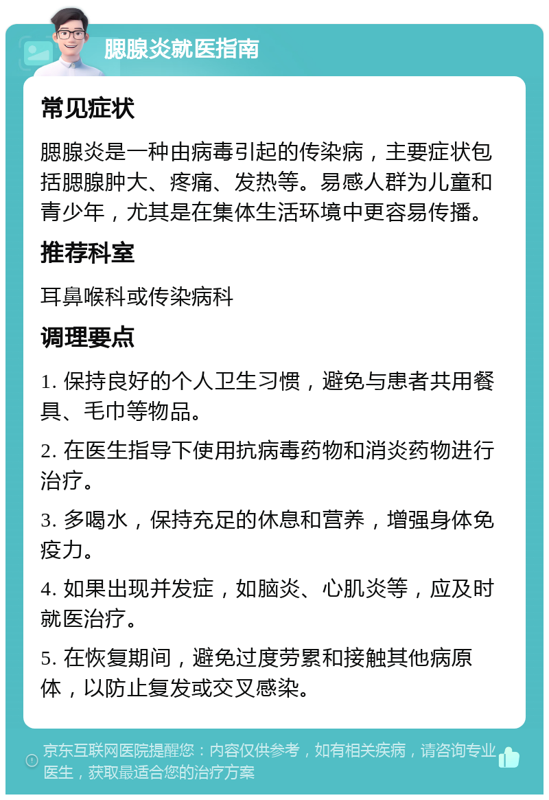 腮腺炎就医指南 常见症状 腮腺炎是一种由病毒引起的传染病，主要症状包括腮腺肿大、疼痛、发热等。易感人群为儿童和青少年，尤其是在集体生活环境中更容易传播。 推荐科室 耳鼻喉科或传染病科 调理要点 1. 保持良好的个人卫生习惯，避免与患者共用餐具、毛巾等物品。 2. 在医生指导下使用抗病毒药物和消炎药物进行治疗。 3. 多喝水，保持充足的休息和营养，增强身体免疫力。 4. 如果出现并发症，如脑炎、心肌炎等，应及时就医治疗。 5. 在恢复期间，避免过度劳累和接触其他病原体，以防止复发或交叉感染。