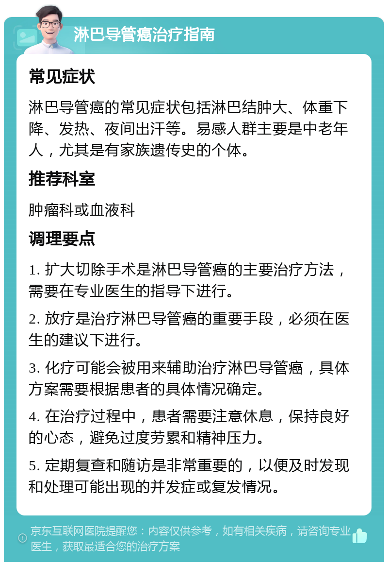 淋巴导管癌治疗指南 常见症状 淋巴导管癌的常见症状包括淋巴结肿大、体重下降、发热、夜间出汗等。易感人群主要是中老年人，尤其是有家族遗传史的个体。 推荐科室 肿瘤科或血液科 调理要点 1. 扩大切除手术是淋巴导管癌的主要治疗方法，需要在专业医生的指导下进行。 2. 放疗是治疗淋巴导管癌的重要手段，必须在医生的建议下进行。 3. 化疗可能会被用来辅助治疗淋巴导管癌，具体方案需要根据患者的具体情况确定。 4. 在治疗过程中，患者需要注意休息，保持良好的心态，避免过度劳累和精神压力。 5. 定期复查和随访是非常重要的，以便及时发现和处理可能出现的并发症或复发情况。