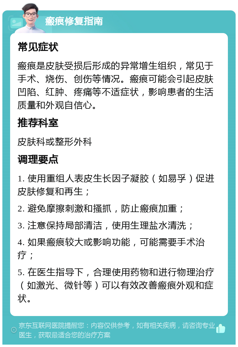 瘢痕修复指南 常见症状 瘢痕是皮肤受损后形成的异常增生组织，常见于手术、烧伤、创伤等情况。瘢痕可能会引起皮肤凹陷、红肿、疼痛等不适症状，影响患者的生活质量和外观自信心。 推荐科室 皮肤科或整形外科 调理要点 1. 使用重组人表皮生长因子凝胶（如易孚）促进皮肤修复和再生； 2. 避免摩擦刺激和搔抓，防止瘢痕加重； 3. 注意保持局部清洁，使用生理盐水清洗； 4. 如果瘢痕较大或影响功能，可能需要手术治疗； 5. 在医生指导下，合理使用药物和进行物理治疗（如激光、微针等）可以有效改善瘢痕外观和症状。