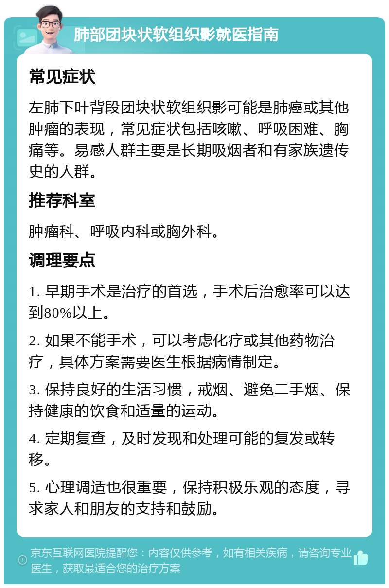 肺部团块状软组织影就医指南 常见症状 左肺下叶背段团块状软组织影可能是肺癌或其他肿瘤的表现，常见症状包括咳嗽、呼吸困难、胸痛等。易感人群主要是长期吸烟者和有家族遗传史的人群。 推荐科室 肿瘤科、呼吸内科或胸外科。 调理要点 1. 早期手术是治疗的首选，手术后治愈率可以达到80%以上。 2. 如果不能手术，可以考虑化疗或其他药物治疗，具体方案需要医生根据病情制定。 3. 保持良好的生活习惯，戒烟、避免二手烟、保持健康的饮食和适量的运动。 4. 定期复查，及时发现和处理可能的复发或转移。 5. 心理调适也很重要，保持积极乐观的态度，寻求家人和朋友的支持和鼓励。